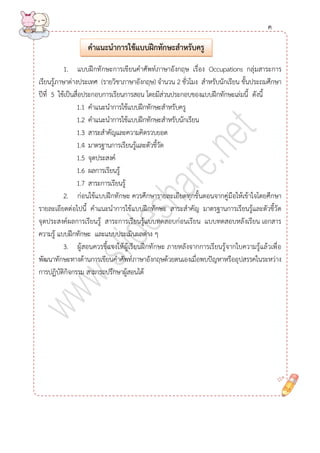 1. แบบฝึกทักษะการเขียนคาศัพท์ภาษาอังกฤษ เรื่อง Occupations กลุ่มสาระการ เรียนรู้ภาษาต่างประเทศ (รายวิชาภาษาอังกฤษ) จานวน 2 ชั่วโมง สาหรับนักเรียน ชั้นประถมศึกษา ปีที่ 5 ใช้เป็นสื่อประกอบการเรียนการสอน โดยมีส่วนประกอบของแบบฝึกทักษะเล่มนี้ ดังนี้ 
1.1 คาแนะนาการใช้แบบฝึกทักษะสาหรับครู 
1.2 คาแนะนาการใช้แบบฝึกทักษะสาหรับนักเรียน 
1.3 สาระสาคัญและความคิดรวบยอด 
1.4 มาตรฐานการเรียนรู้และตัวชี้วัด 
1.5 จุดประสงค์ 
1.6 ผลการเรียนรู้ 
1.7 สาระการเรียนรู้ 
2. ก่อนใช้แบบฝึกทักษะ ควรศึกษารายละเอียดทุกขั้นตอนจากคู่มือให้เข้าใจโดยศึกษา รายละเอียดต่อไปนี้ คาแนะนาการใช้แบบฝึกทักษะ สาระสาคัญ มาตรฐานการเรียนรู้และตัวชี้วัด จุดประสงค์ผลการเรียนรู้ สาระการเรียนรู้แบบทดสอบก่อนเรียน แบบทดสอบหลังเรียน เอกสาร ความรู้ แบบฝึกทักษะ และแบบประเมินผลต่าง ๆ 
3. ผู้สอนควรชี้แจงให้ผู้เรียนฝึกทักษะ ภายหลังจากการเรียนรู้จากใบความรู้แล้วเพื่อ พัฒนาทักษะทางด้านการเขียนคาศัพท์ภาษาอังกฤษด้วยตนเองเมื่อพบปัญหาหรืออุปสรรคในระหว่าง การปฏิบัติกิจกรรม สามารถปรึกษาผู้สอนได้ 
คำแนะนำกำรใช้แบบฝึกทักษะสำหรับครู 
ค 
 