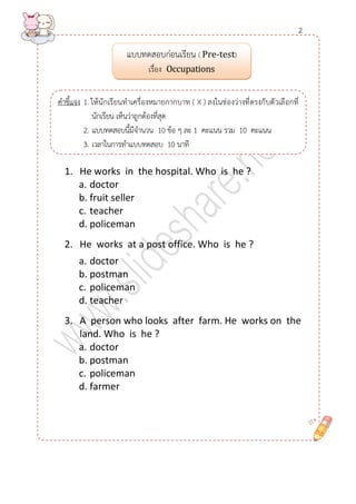 1. He works in the hospital. Who is he ? 
a. doctor 
b. fruit seller 
c. teacher 
d. policeman 
2. He works at a post office. Who is he ? 
a. doctor 
b. postman 
c. policeman 
d. teacher 
3. A person who looks after farm. He works on the land. Who is he ? 
a. doctor 
b. postman 
c. policeman 
d. farmer 
แบบทดสอบก่อนเรียน ( Pre-test) 
เรื่อง Occupations 
คาชี้แจง 1. ให้นักเรียนทาเครื่องหมายกากบาท ( X ) ลงในช่องว่างที่ตรงกับตัวเลือกที่ นักเรียน เห็นว่าถูกต้องที่สุด 
2. แบบทดสอบนี้มีจานวน 10 ข้อ ๆ ละ 1 คะแนน รวม 10 คะแนน 
3. เวลาในการทาแบบทดสอบ 10 นาที 
2  