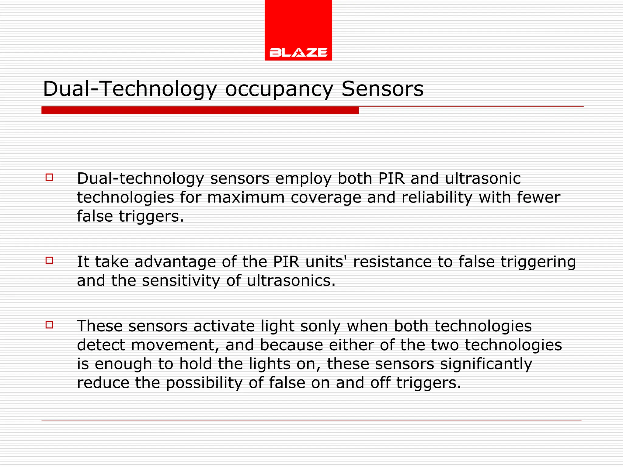Dual-Technology occupancy Sensors Dual-technology sensors employ both PIR and ultrasonic technologies for maximum coverage and reliability with fewer false triggers. It take advantage of the PIR units' resistance to false triggering and the sensitivity of ultrasonics. These sensors activate light sonly when both technologies detect movement, and because either of the two technologies is enough to hold the lights on, these sensors significantly reduce the possibility of false on and off triggers. 