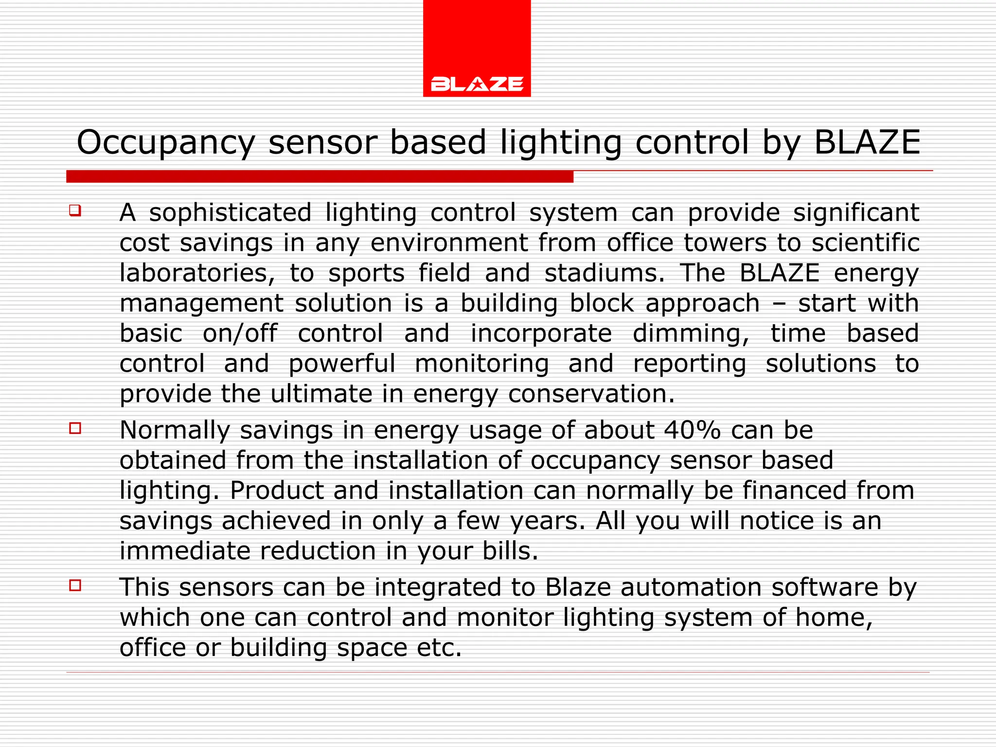 Occupancy sensor based lighting control by BLAZE  A sophisticated lighting control system can provide significant cost savings in any environment from office towers to scientific laboratories, to sports field and stadiums. The BLAZE energy management solution is a building block approach – start with basic on/off control and incorporate dimming, time based control and powerful monitoring and reporting solutions to provide the ultimate in energy conservation. Normally savings in energy usage of about 40% can be obtained from the installation of occupancy sensor based lighting. Product and installation can normally be financed from savings achieved in only a few years. All you will notice is an immediate reduction in your bills. This sensors can be integrated to Blaze automation software by which one can control and monitor lighting system of home, office or building space etc. 