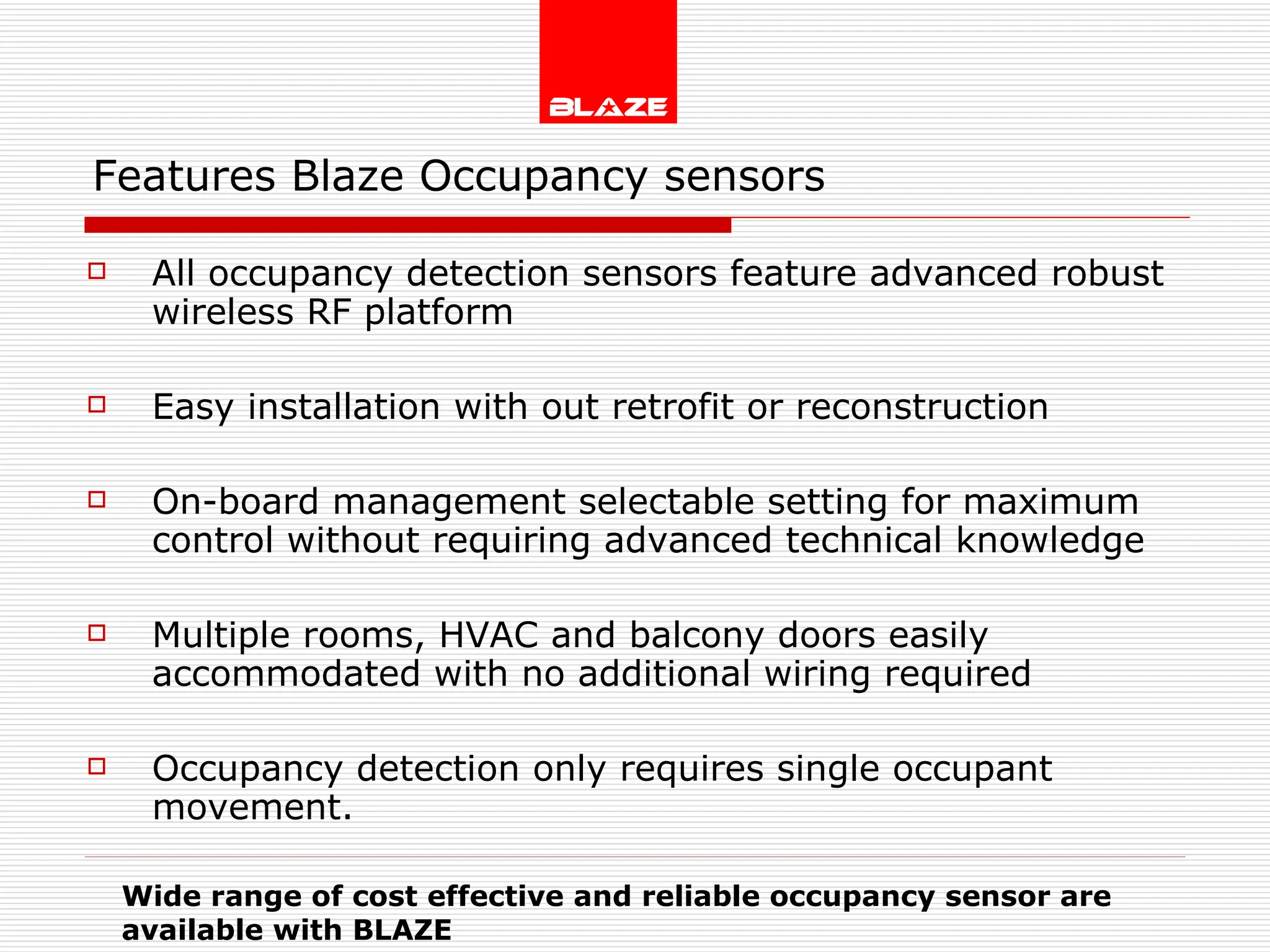 Features Blaze Occupancy sensors   All occupancy detection sensors feature advanced robust wireless RF platform  Easy installation with out retrofit or reconstruction On-board management selectable setting for maximum control without requiring advanced technical knowledge Multiple rooms, HVAC and balcony doors easily accommodated with no additional wiring required  Occupancy detection only requires single occupant movement.  Wide range of cost effective and reliable occupancy sensor are  available with BLAZE 