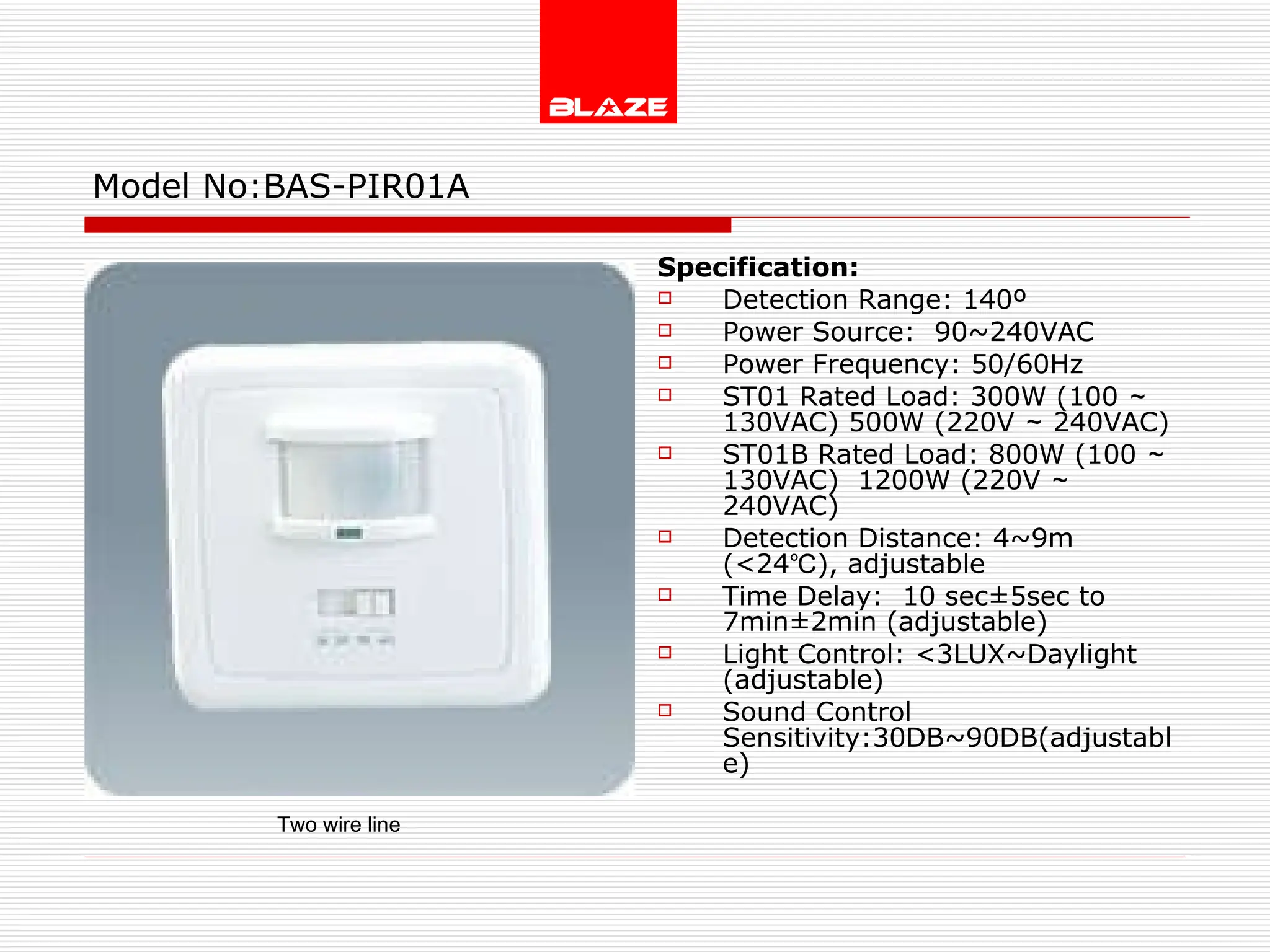 Model No: BAS-PIR01A Specification: Detection Range: 140º Power Source:  90~240VAC Power Frequency: 50/60Hz ST01 Rated Load: 300W (100 ～ 130VAC) 500W (220V ～ 240VAC) ST01B Rated Load: 800W (100 ～ 130VAC)  1200W (220V ～ 240VAC) Detection Distance: 4~9m  (<24℃), adjustable Time Delay:  10 sec±5sec to 7min±2min (adjustable) Light Control: <3LUX~Daylight  (adjustable) Sound Control Sensitivity:30DB~90DB(adjustable) Two wire line 