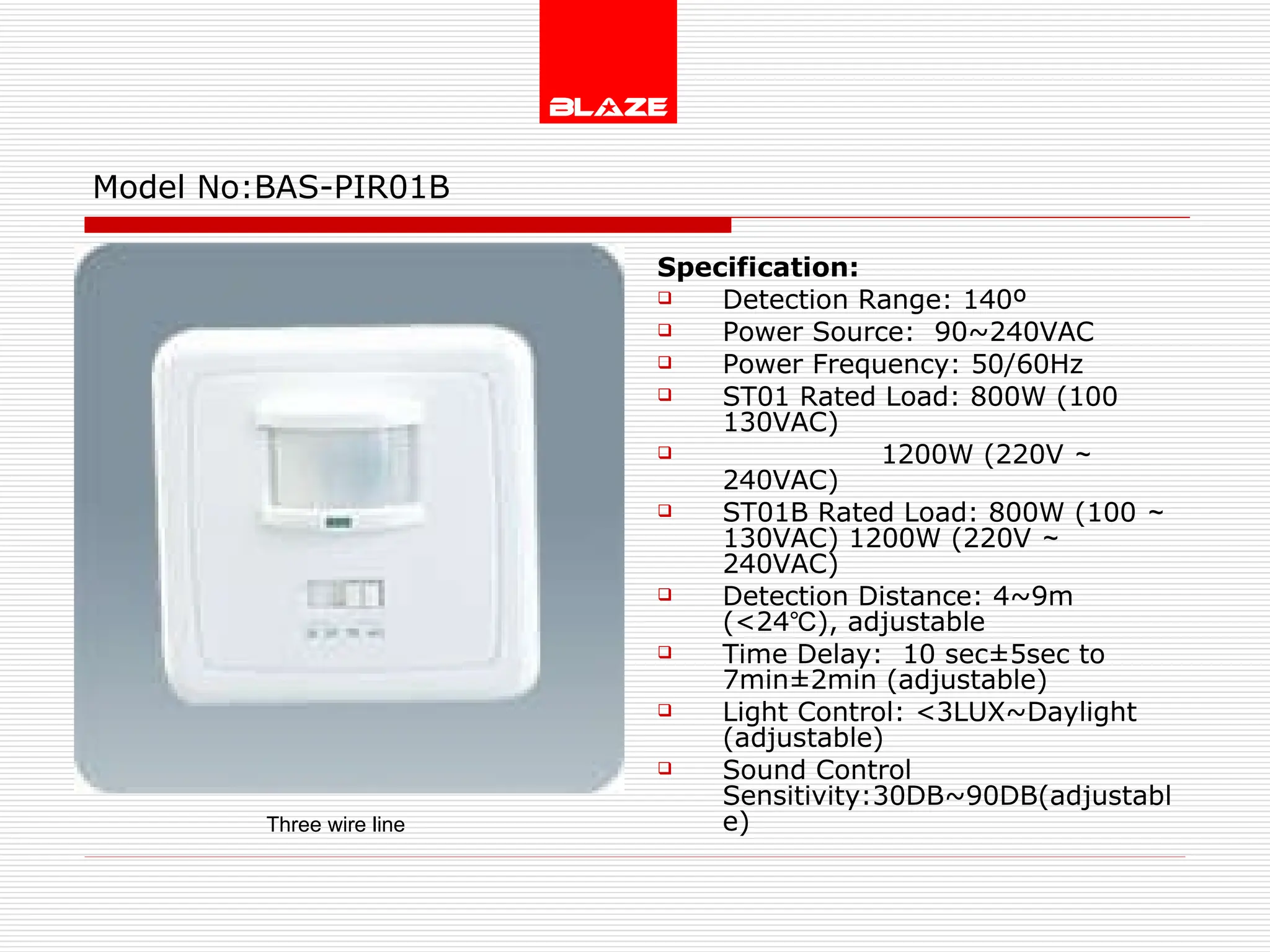 Model No: BAS-PIR01B Specification: Detection Range: 140º Power Source:  90~240VAC Power Frequency: 50/60Hz ST01 Rated Load: 800W (100 130VAC) 1200W (220V ～ 240VAC) ST01B Rated Load: 800W (100 ～ 130VAC) 1200W (220V ～ 240VAC) Detection Distance: 4~9m  (<24℃), adjustable Time Delay:  10 sec±5sec to 7min±2min (adjustable) Light Control: <3LUX~Daylight  (adjustable) Sound Control Sensitivity:30DB~90DB(adjustable) Three wire line 
