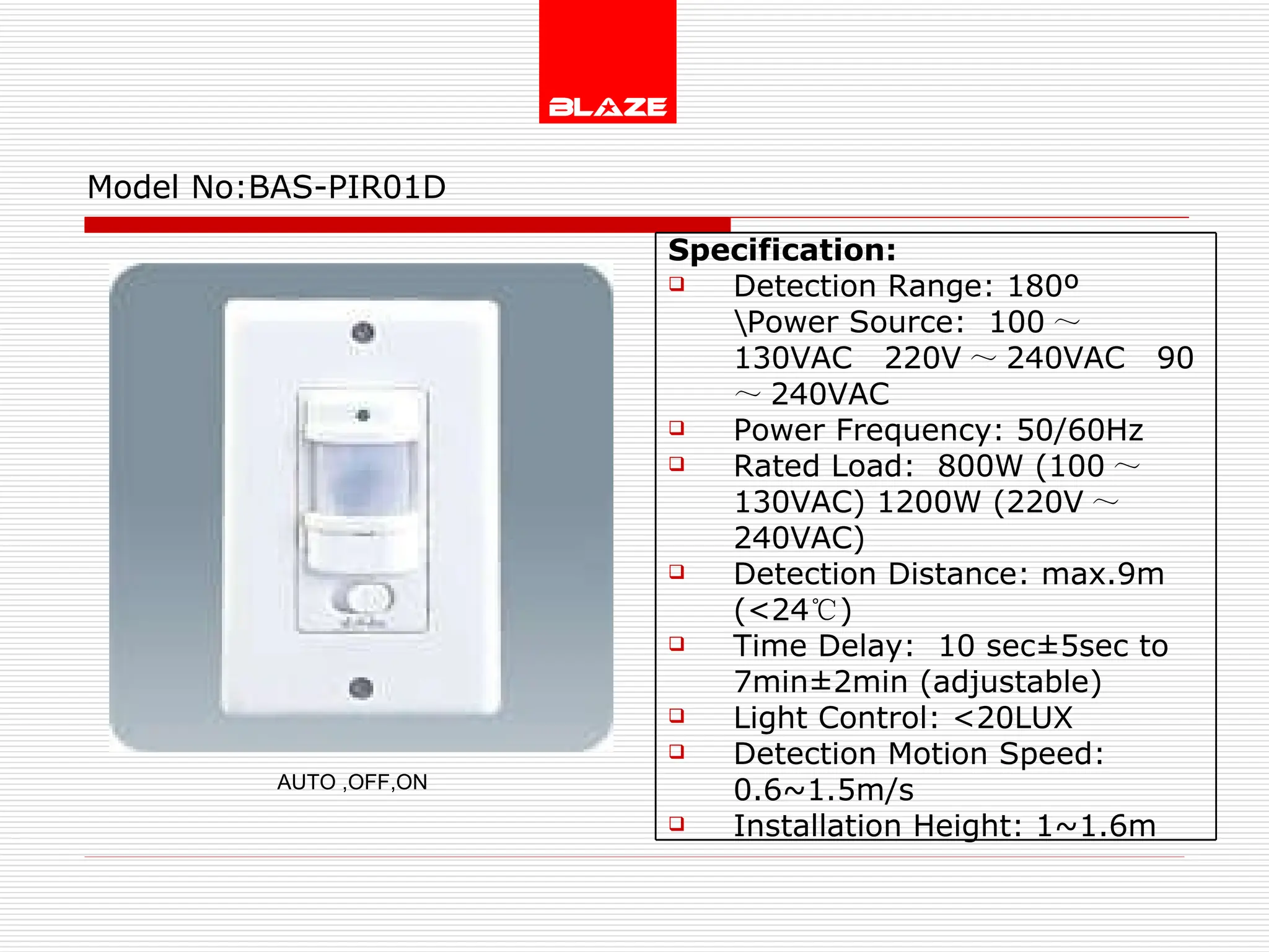 Model No: BAS-PIR01D AUTO ,OFF,ON Specification: Detection Range: 180º \Power Source:  100 ～ 130VAC  220V ～ 240VAC  90 ～ 240VAC Power Frequency: 50/60Hz Rated Load:  800W (100 ～ 130VAC) 1200W (220V ～ 240VAC) Detection Distance: max.9m (<24 ℃ ) Time Delay:  10 sec±5sec to  7min±2min (adjustable) Light Control: <20LUX Detection Motion Speed: 0.6~1.5m/s Installation Height: 1~1.6m 