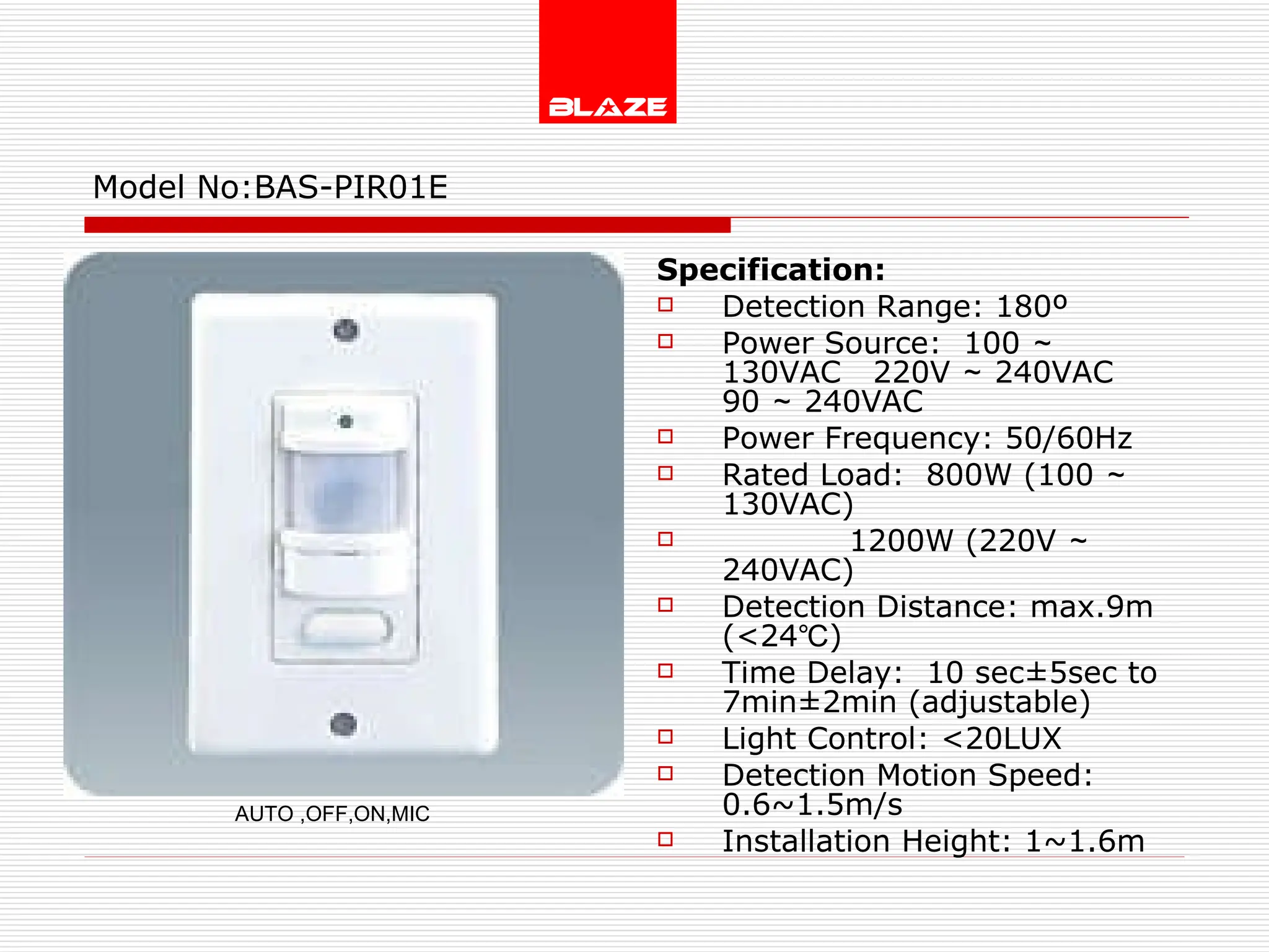 Model No: BAS-PIR01E Specification: Detection Range: 180º Power Source:  100 ～ 130VAC  220V ～ 240VAC  90 ～ 240VAC Power Frequency: 50/60Hz Rated Load:  800W (100 ～ 130VAC) 1200W (220V ～ 240VAC) Detection Distance: max.9m (<24℃) Time Delay:  10 sec±5sec to  7min±2min (adjustable) Light Control: <20LUX Detection Motion Speed: 0.6~1.5m/s Installation Height: 1~1.6m AUTO ,OFF,ON,MIC 