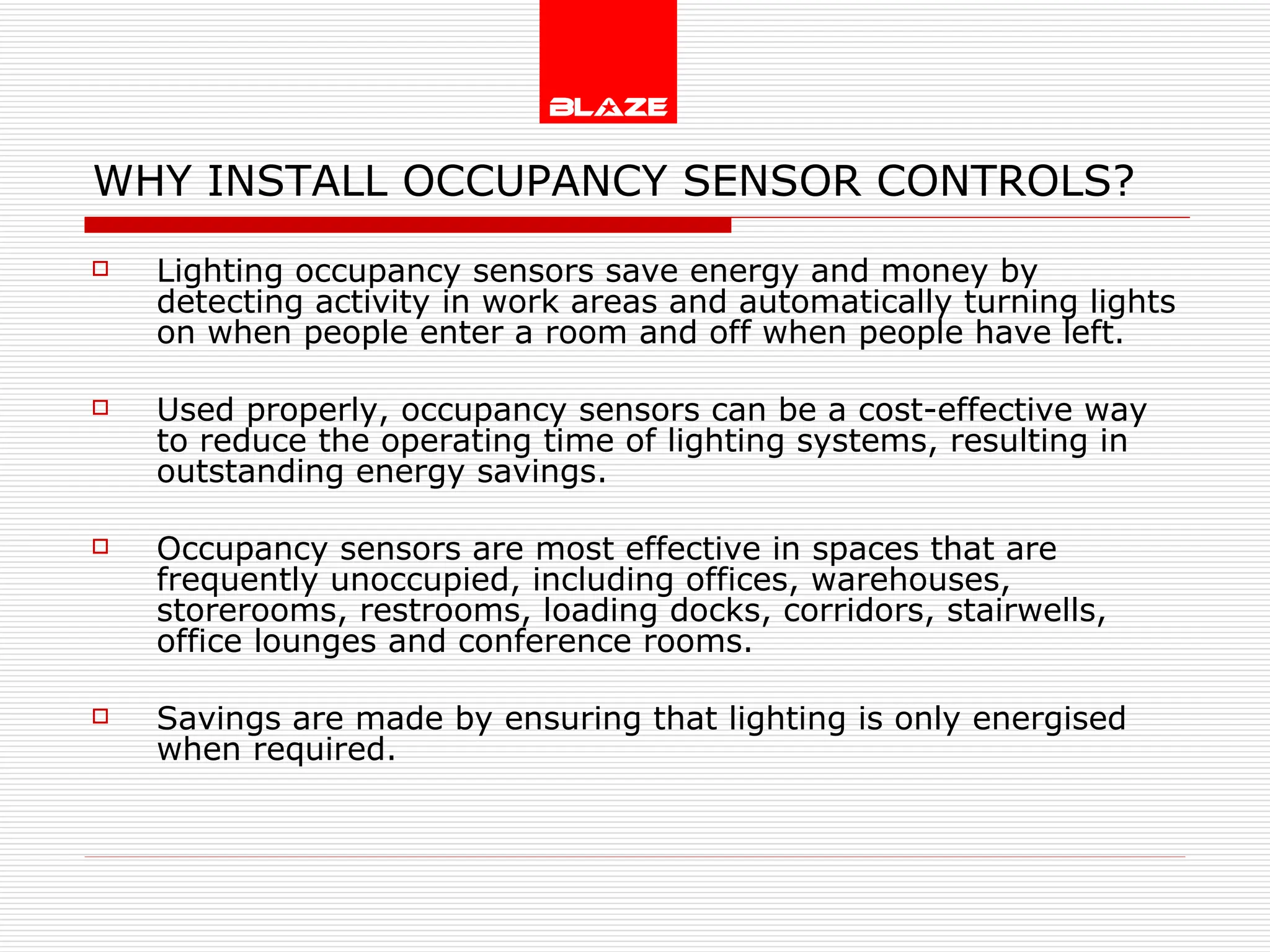 WHY INSTALL OCCUPANCY SENSOR CONTROLS? Lighting occupancy sensors save energy and money by detecting activity in work areas and automatically turning lights on when people enter a room and off when people have left. Used properly, occupancy sensors can be a cost-effective way to reduce the operating time of lighting systems, resulting in outstanding energy savings. Occupancy sensors are most effective in spaces that are frequently unoccupied, including offices, warehouses, storerooms, restrooms, loading docks, corridors, stairwells, office lounges and conference rooms. Savings are made by ensuring that lighting is only energised when required. 