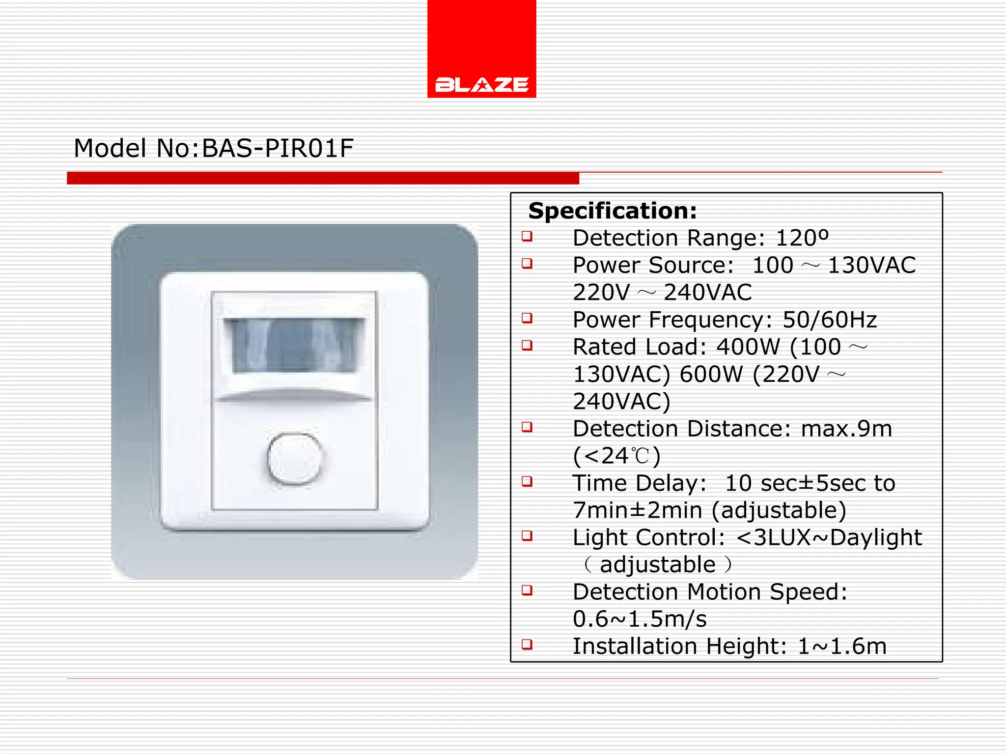 Model No: BAS-PIR01F Specification:  Detection Range: 120º Power Source:  100 ～ 130VAC  220V ～ 240VAC Power Frequency: 50/60Hz Rated Load: 400W (100 ～ 130VAC) 600W (220V ～ 240VAC) Detection Distance: max.9m (<24 ℃ ) Time Delay:  10 sec±5sec to  7min±2min (adjustable) Light Control: <3LUX~Daylight  （ adjustable ） Detection Motion Speed: 0.6~1.5m/s Installation Height: 1~1.6m 