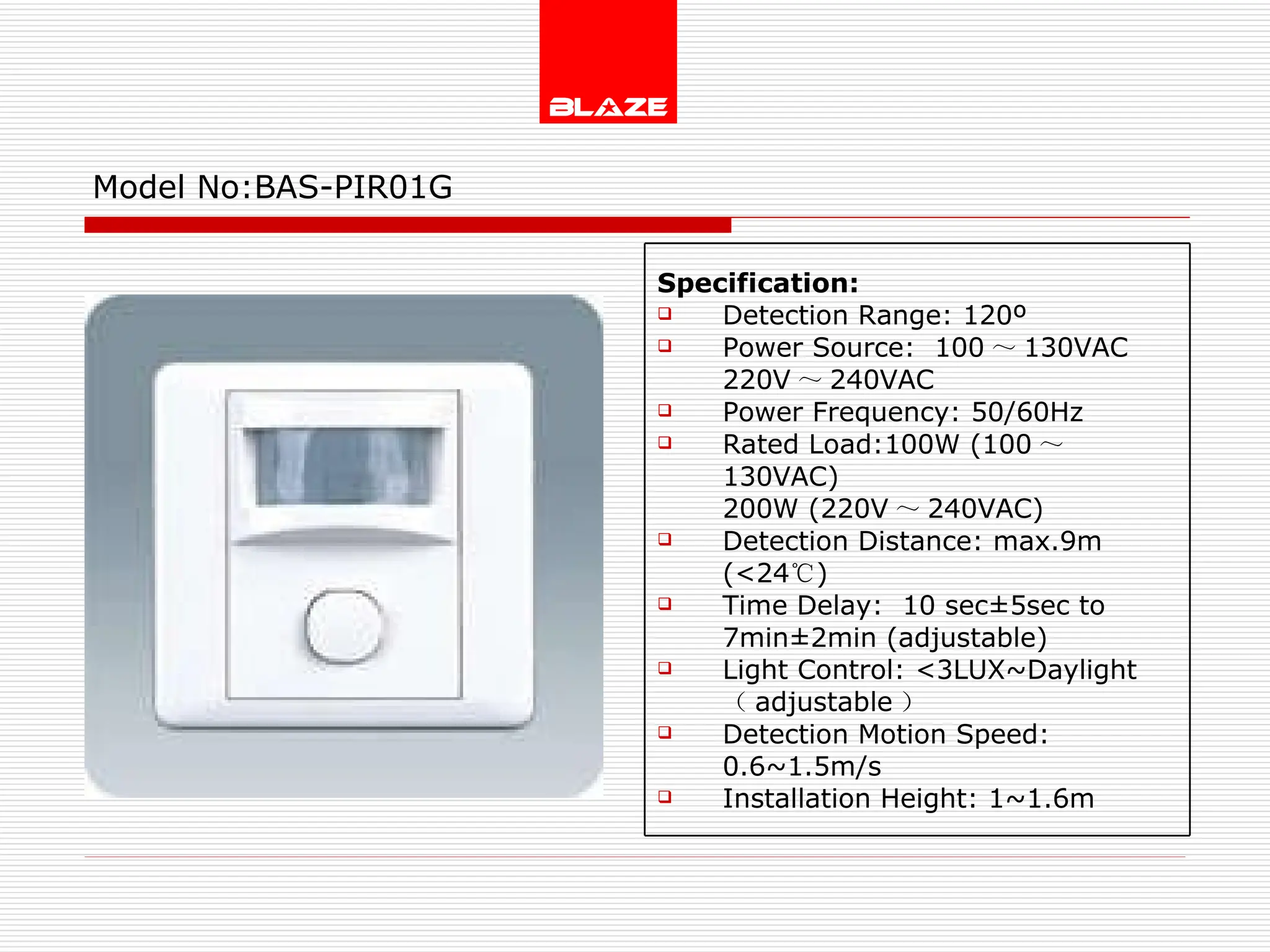 Model No: BAS-PIR01G Specification: Detection Range: 120º Power Source:  100 ～ 130VAC  220V ～ 240VAC Power Frequency: 50/60Hz Rated Load:100W (100 ～ 130VAC) 200W (220V ～ 240VAC) Detection Distance: max.9m (<24 ℃ ) Time Delay:  10 sec±5sec to  7min±2min (adjustable) Light Control: <3LUX~Daylight  （ adjustable ） Detection Motion Speed: 0.6~1.5m/s Installation Height: 1~1.6m 
