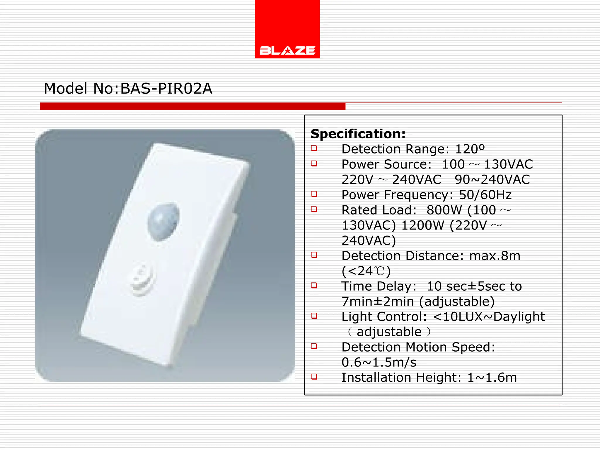 Model No: BAS-PIR02A Specification: Detection Range: 120º Power Source:  100 ～ 130VAC  220V ～ 240VAC  90~240VAC Power Frequency: 50/60Hz Rated Load:  800W (100 ～ 130VAC) 1200W (220V ～ 240VAC) Detection Distance: max.8m (<24 ℃ ) Time Delay:  10 sec±5sec to  7min±2min (adjustable) Light Control: <10LUX~Daylight  （ adjustable ） Detection Motion Speed: 0.6~1.5m/s Installation Height: 1~1.6m 