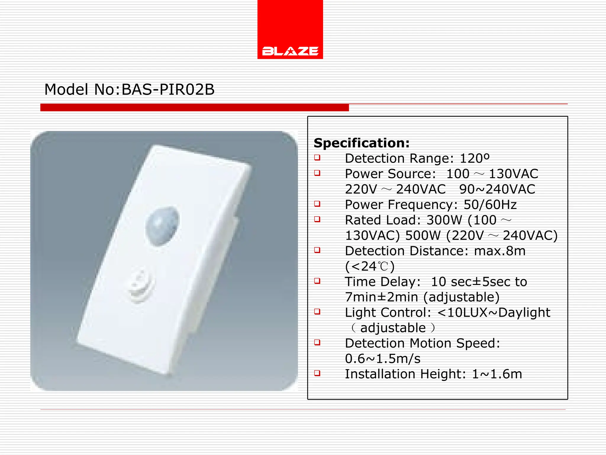 Model No: BAS-PIR02B Specification: Detection Range: 120º Power Source:  100 ～ 130VAC  220V ～ 240VAC  90~240VAC Power Frequency: 50/60Hz Rated Load: 300W (100 ～ 130VAC) 500W (220V ～ 240VAC) Detection Distance: max.8m (<24 ℃ ) Time Delay:  10 sec±5sec to  7min±2min (adjustable) Light Control: <10LUX~Daylight  （ adjustable ） Detection Motion Speed: 0.6~1.5m/s Installation Height: 1~1.6m 