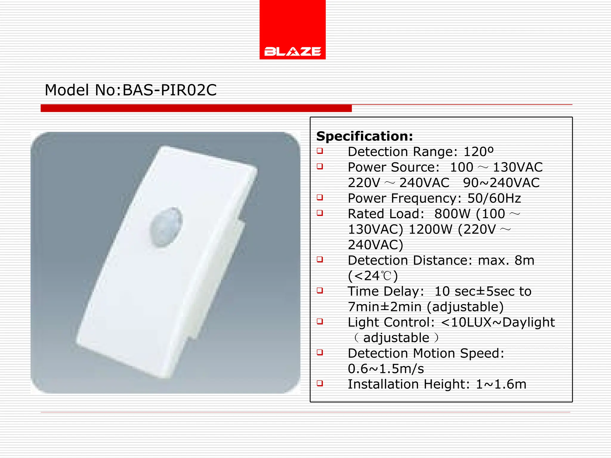 Model No: BAS-PIR02C Specification: Detection Range: 120º Power Source:  100 ～ 130VAC  220V ～ 240VAC  90~240VAC Power Frequency: 50/60Hz Rated Load:  800W (100 ～ 130VAC) 1200W (220V ～ 240VAC) Detection Distance: max. 8m (<24 ℃ ) Time Delay:  10 sec±5sec to  7min±2min (adjustable) Light Control: <10LUX~Daylight  （ adjustable ） Detection Motion Speed: 0.6~1.5m/s Installation Height: 1~1.6m 