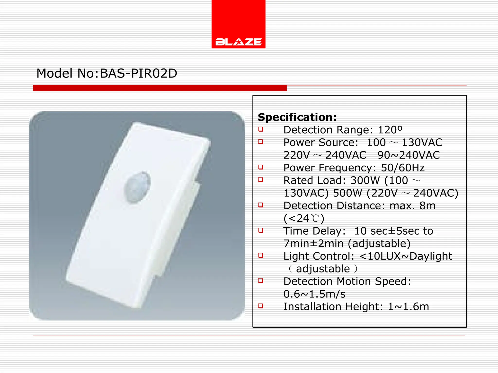 Model No: BAS-PIR02D Specification: Detection Range: 120º Power Source:  100 ～ 130VAC  220V ～ 240VAC  90~240VAC Power Frequency: 50/60Hz Rated Load: 300W (100 ～ 130VAC) 500W (220V ～ 240VAC) Detection Distance: max. 8m (<24 ℃ ) Time Delay:  10 sec±5sec to  7min±2min (adjustable) Light Control: <10LUX~Daylight  （ adjustable ） Detection Motion Speed: 0.6~1.5m/s Installation Height: 1~1.6m 