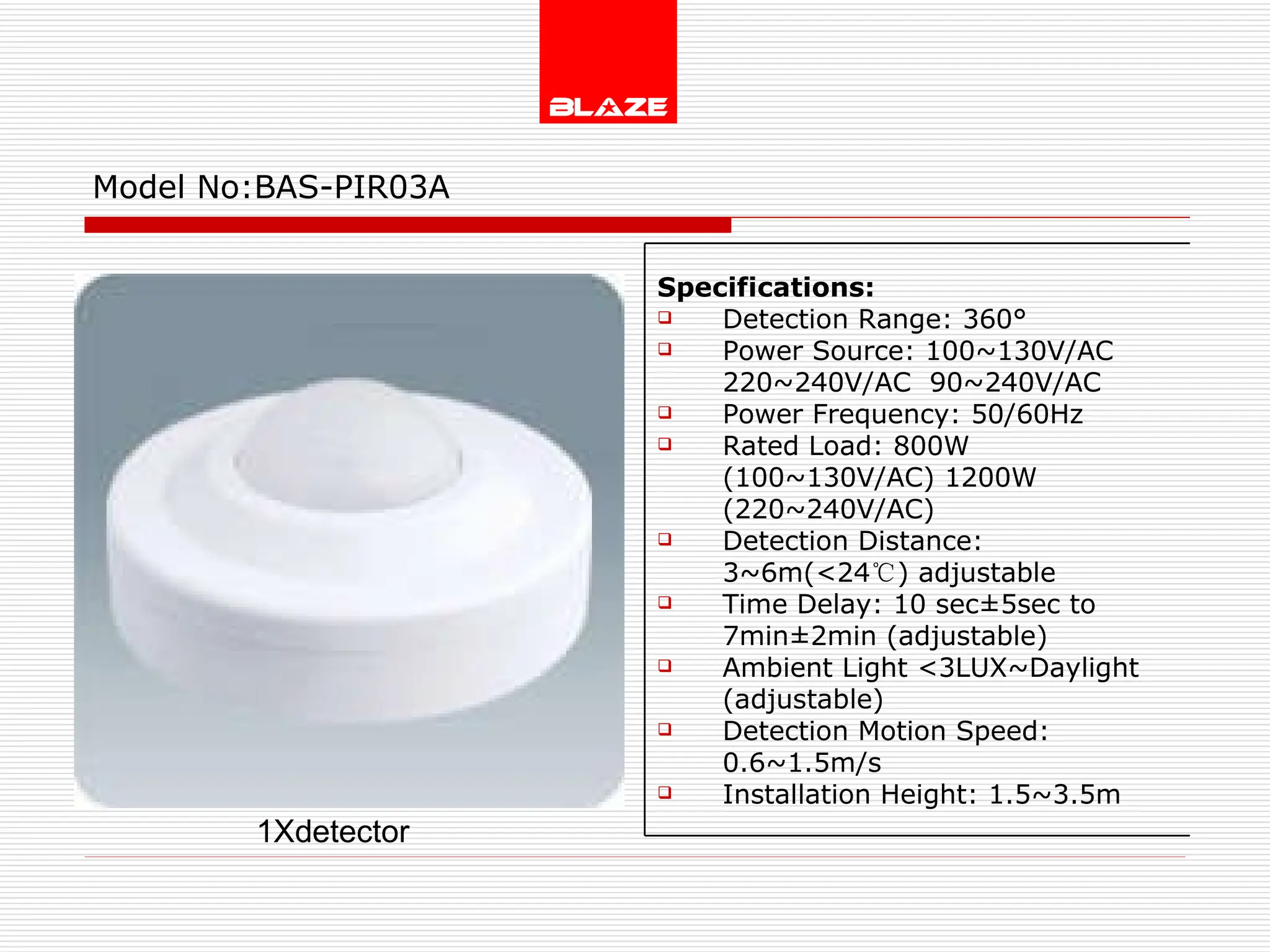Model No: BAS-PIR03A 1Xdetector Specifications: Detection Range: 360° Power Source: 100~130V/AC  220~240V/AC  90~240V/AC Power Frequency: 50/60Hz Rated Load: 800W (100~130V/AC) 1200W (220~240V/AC) Detection Distance: 3~6m(<24 ℃ ) adjustable Time Delay: 10 sec±5sec to  7min±2min (adjustable) Ambient Light <3LUX~Daylight (adjustable) Detection Motion Speed: 0.6~1.5m/s Installation Height: 1.5~3.5m 