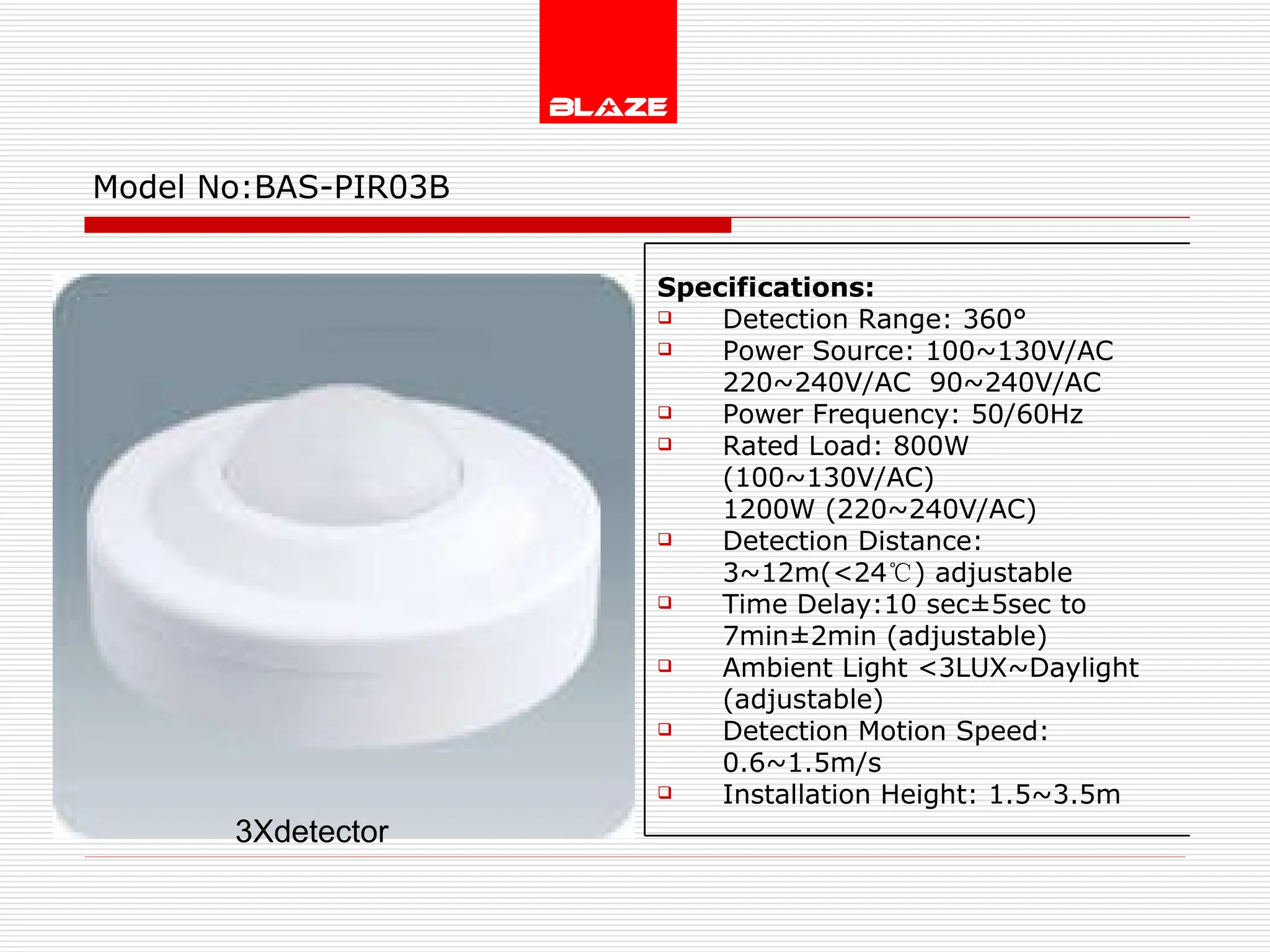 Model No: BAS-PIR03B 3Xdetector Specifications: Detection Range: 360° Power Source: 100~130V/AC  220~240V/AC  90~240V/AC Power Frequency: 50/60Hz Rated Load: 800W (100~130V/AC)  1200W (220~240V/AC) Detection Distance: 3~12m(<24 ℃ ) adjustable Time Delay:10 sec±5sec to  7min±2min (adjustable) Ambient Light <3LUX~Daylight (adjustable) Detection Motion Speed: 0.6~1.5m/s Installation Height: 1.5~3.5m 