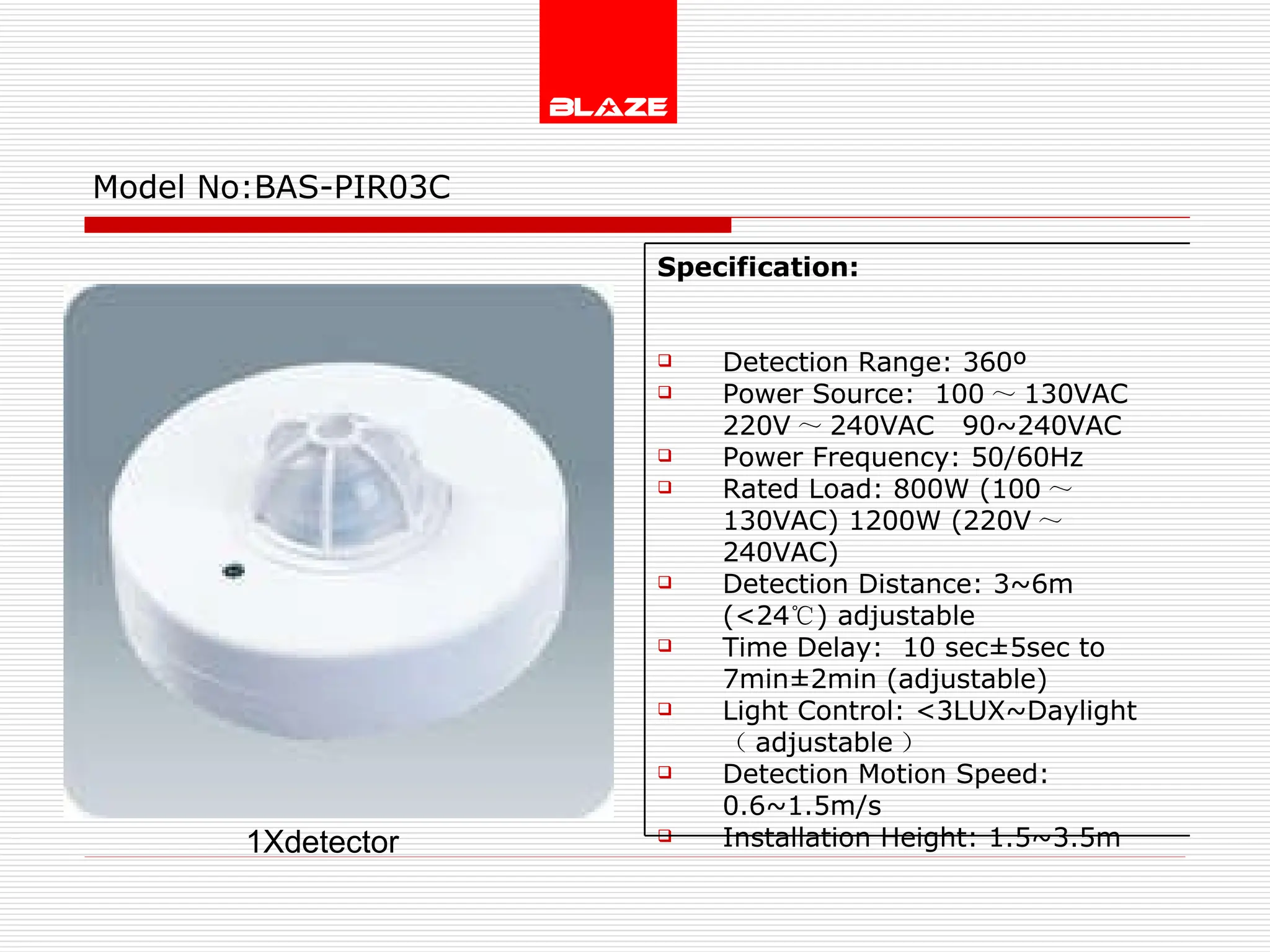Model No: BAS-PIR03C 1Xdetector Specification:   Detection Range: 360º Power Source:  100 ～ 130VAC  220V ～ 240VAC  90~240VAC Power Frequency: 50/60Hz Rated Load: 800W (100 ～ 130VAC) 1200W (220V ～ 240VAC) Detection Distance: 3~6m (<24 ℃ ) adjustable Time Delay:  10 sec±5sec to  7min±2min (adjustable) Light Control: <3LUX~Daylight  （ adjustable ） Detection Motion Speed: 0.6~1.5m/s Installation Height: 1.5~3.5m 