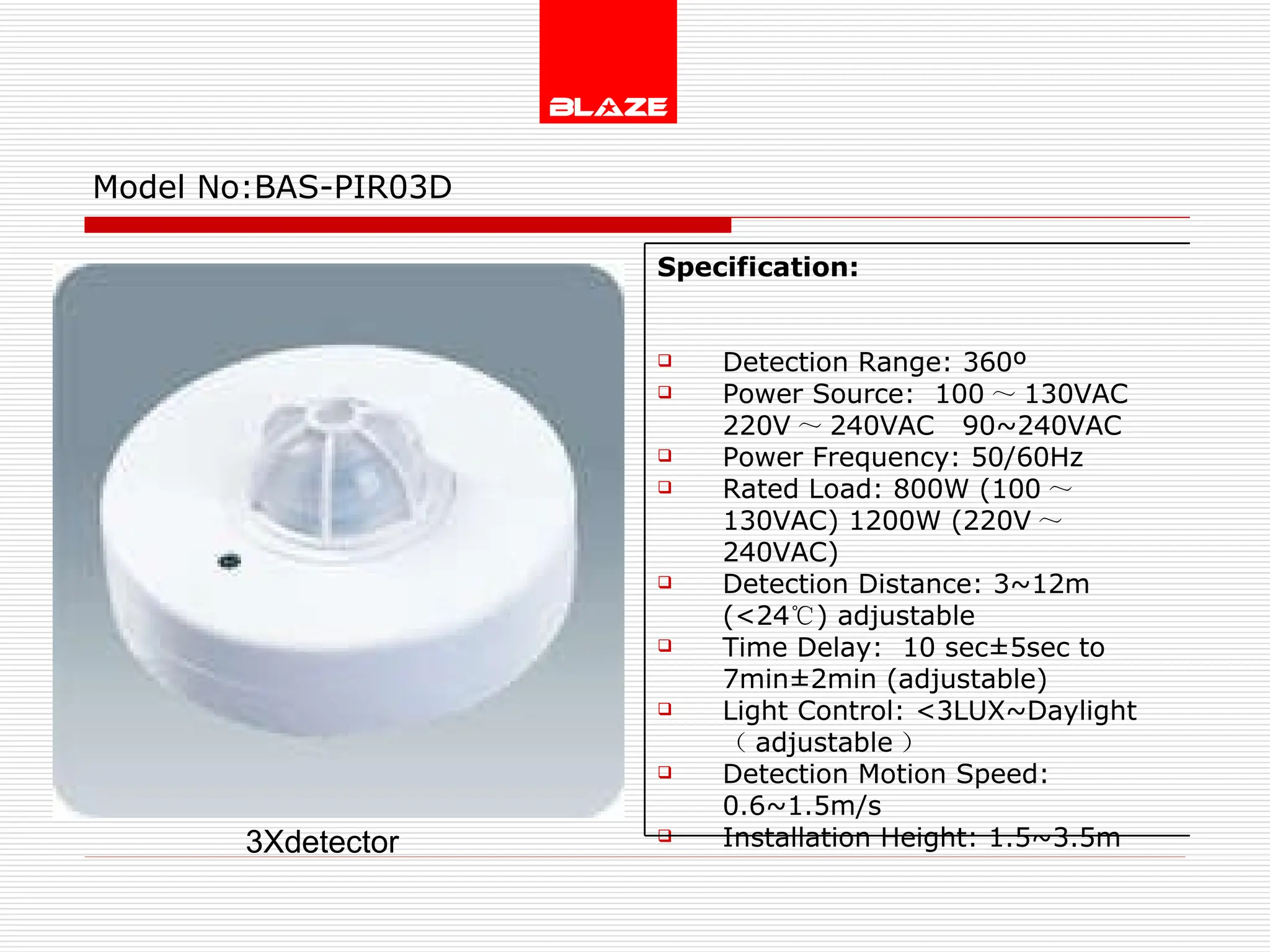 Model No: BAS-PIR03D 3Xdetector Specification:   Detection Range: 360º Power Source:  100 ～ 130VAC  220V ～ 240VAC  90~240VAC Power Frequency: 50/60Hz Rated Load: 800W (100 ～ 130VAC) 1200W (220V ～ 240VAC) Detection Distance: 3~12m (<24 ℃ ) adjustable Time Delay:  10 sec±5sec to  7min±2min (adjustable) Light Control: <3LUX~Daylight  （ adjustable ） Detection Motion Speed: 0.6~1.5m/s Installation Height: 1.5~3.5m 