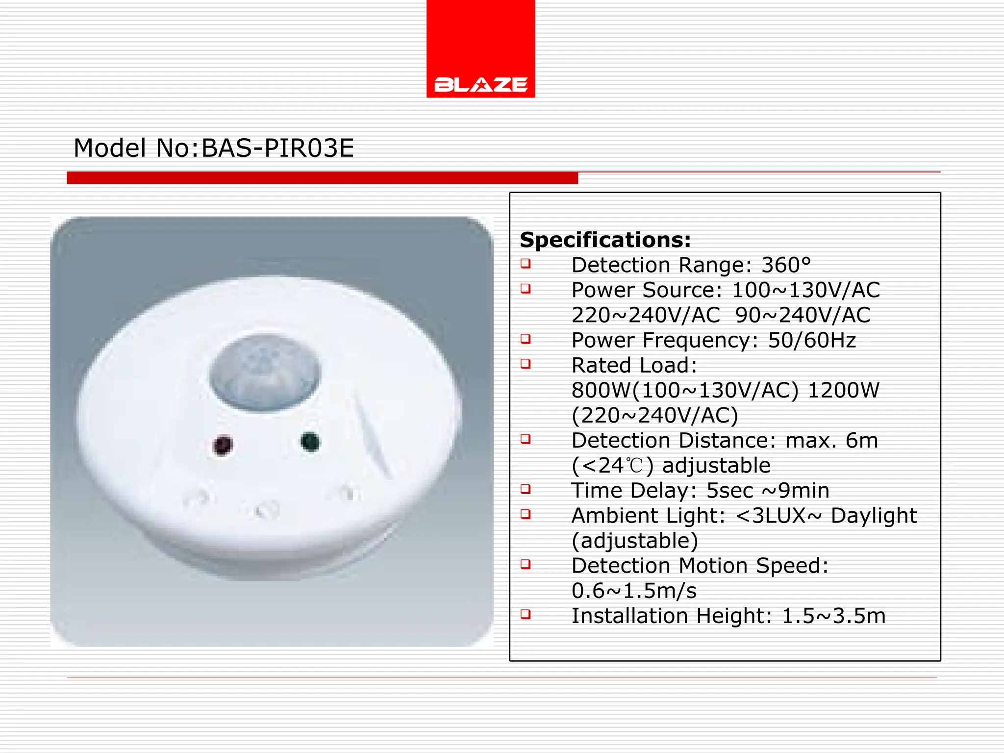 Model No: BAS-PIR03E Specifications: Detection Range: 360° Power Source: 100~130V/AC  220~240V/AC  90~240V/AC Power Frequency: 50/60Hz Rated Load: 800W(100~130V/AC) 1200W (220~240V/AC) Detection Distance: max. 6m (<24 ℃ ) adjustable Time Delay: 5sec ~9min Ambient Light: <3LUX~ Daylight (adjustable) Detection Motion Speed: 0.6~1.5m/s Installation Height: 1.5~3.5m 