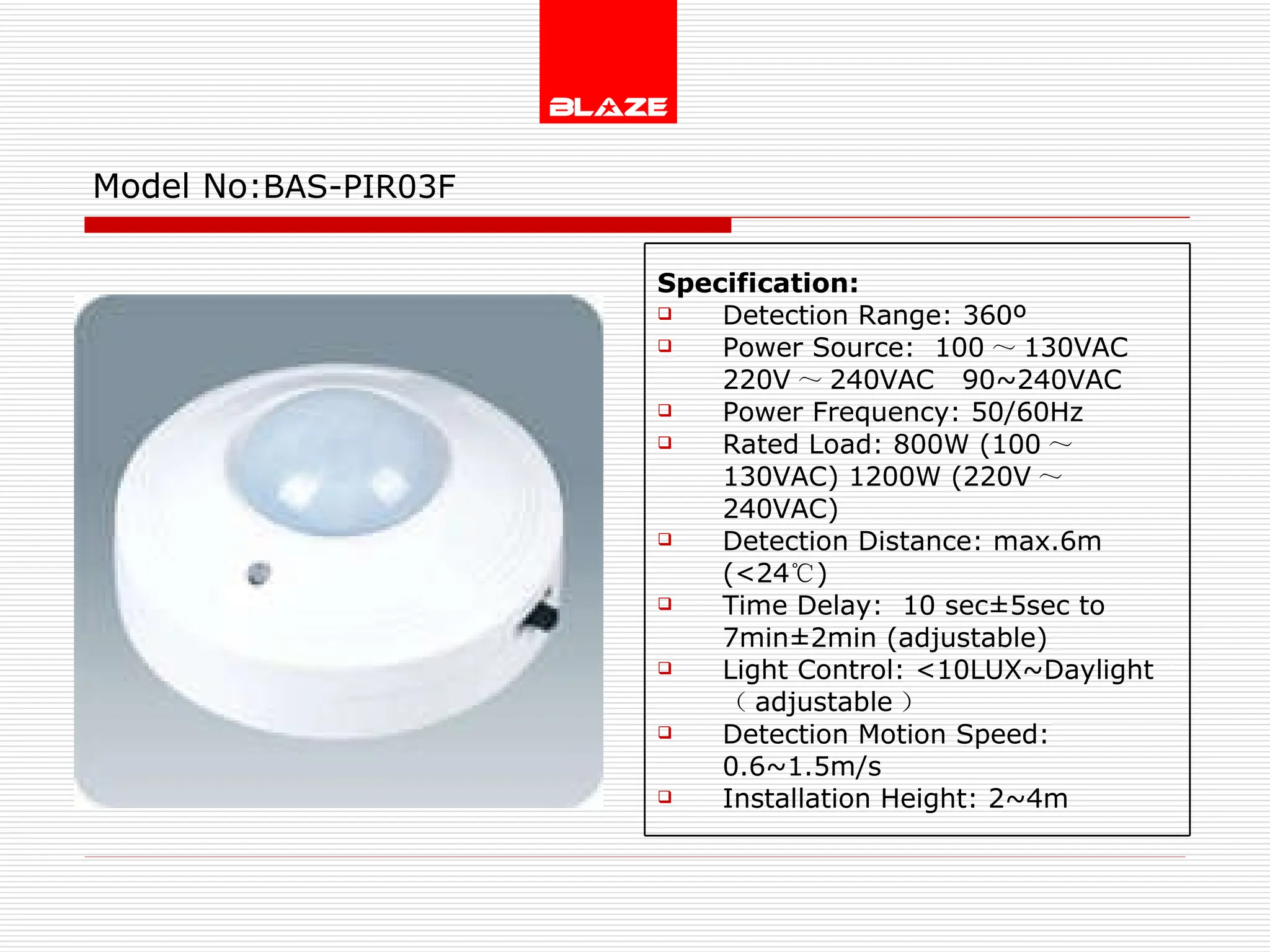 Model No: BAS-PIR03F Specification: Detection Range: 360º Power Source:  100 ～ 130VAC  220V ～ 240VAC  90~240VAC Power Frequency: 50/60Hz Rated Load: 800W (100 ～ 130VAC) 1200W (220V ～ 240VAC) Detection Distance: max.6m (<24 ℃ )  Time Delay:  10 sec±5sec to  7min±2min (adjustable) Light Control: <10LUX~Daylight  （ adjustable ） Detection Motion Speed: 0.6~1.5m/s Installation Height: 2~4m 