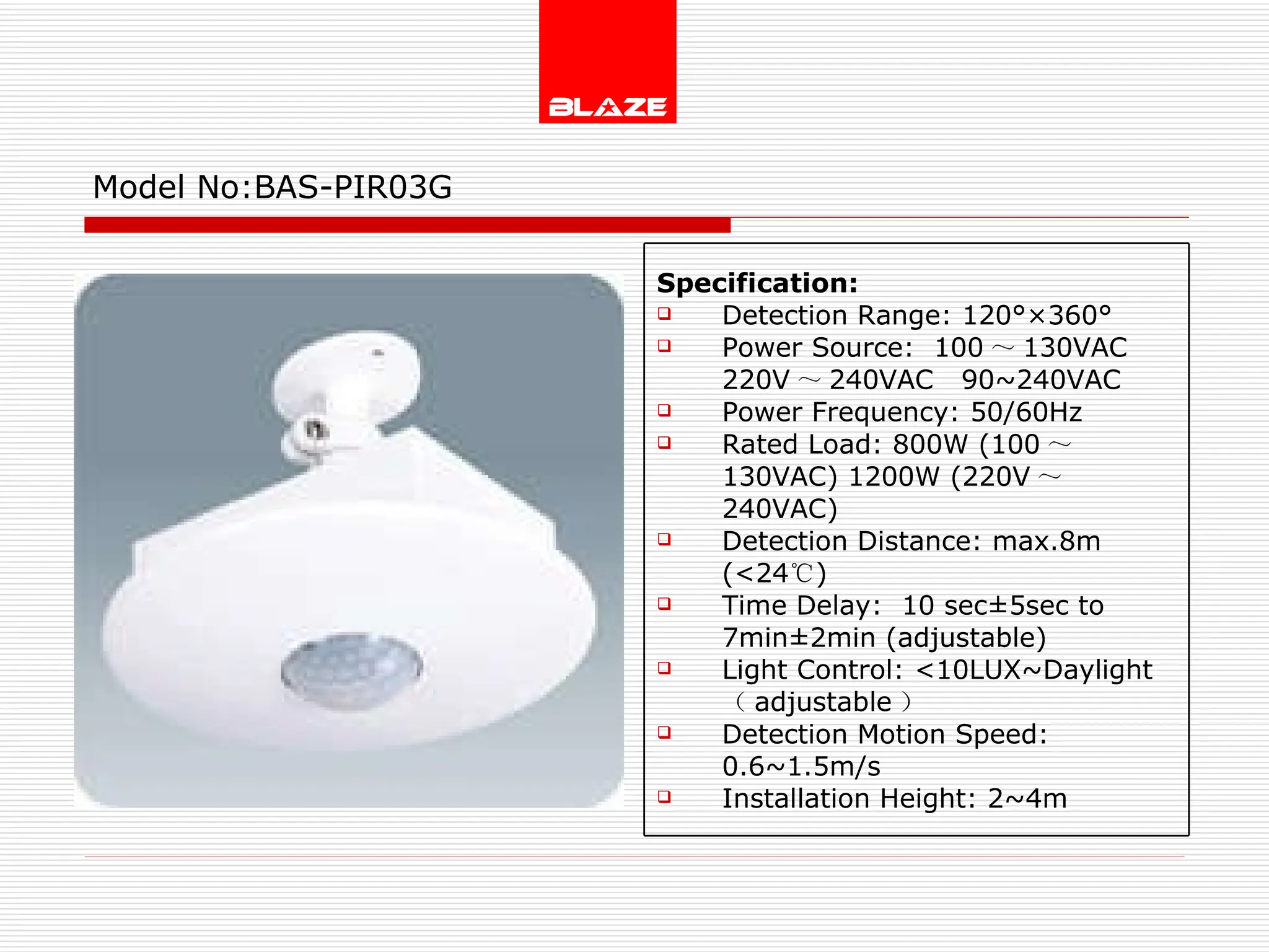 Model No: BAS-PIR03G Specification: Detection Range: 120°×360° Power Source:  100 ～ 130VAC  220V ～ 240VAC  90~240VAC Power Frequency: 50/60Hz Rated Load: 800W (100 ～ 130VAC) 1200W (220V ～ 240VAC) Detection Distance: max.8m (<24 ℃ )  Time Delay:  10 sec±5sec to  7min±2min (adjustable) Light Control: <10LUX~Daylight  （ adjustable ） Detection Motion Speed: 0.6~1.5m/s Installation Height: 2~4m 