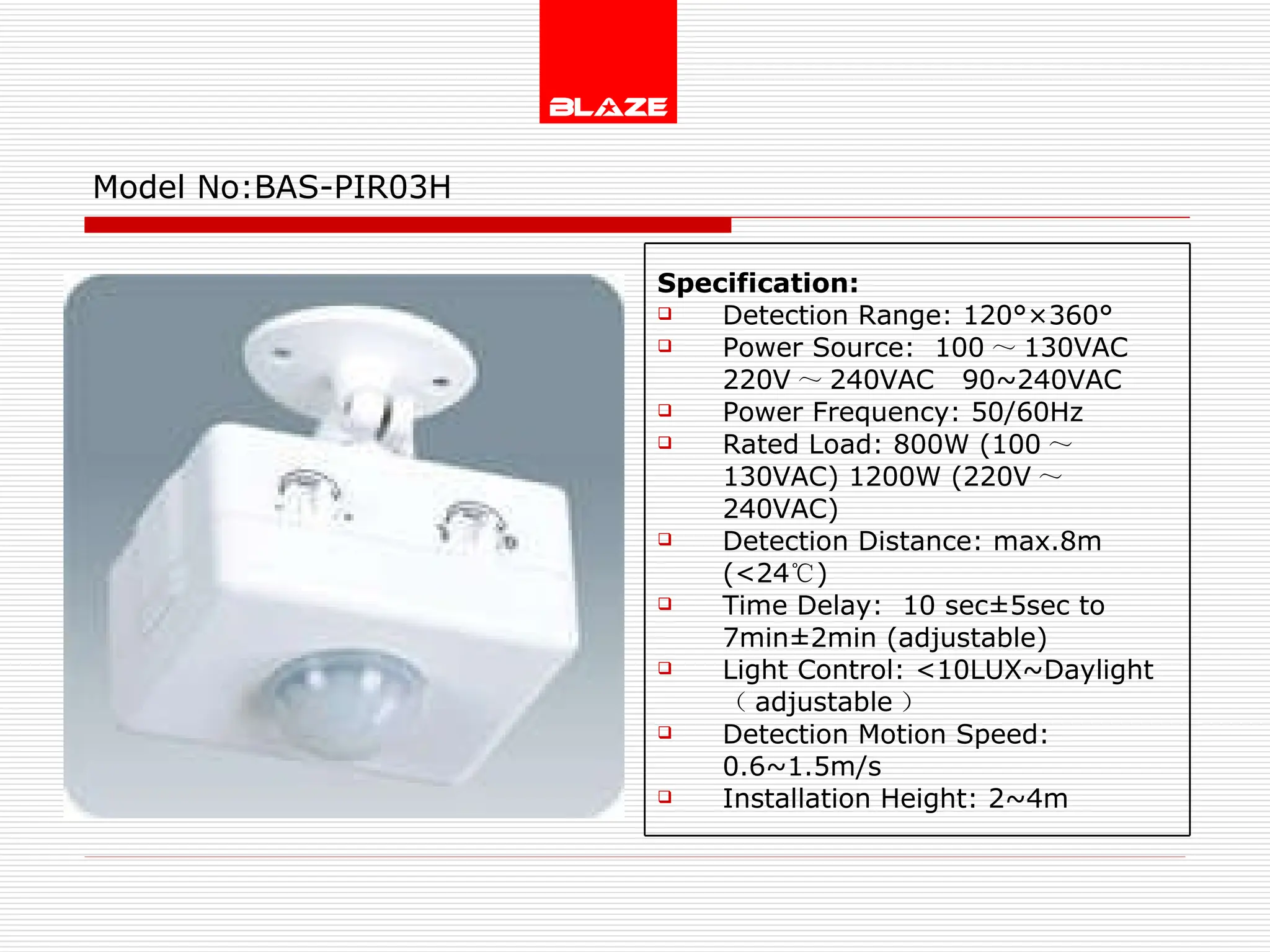 Model No: BAS-PIR03H Specification: Detection Range: 120°×360° Power Source:  100 ～ 130VAC  220V ～ 240VAC  90~240VAC Power Frequency: 50/60Hz Rated Load: 800W (100 ～ 130VAC) 1200W (220V ～ 240VAC) Detection Distance: max.8m (<24 ℃ )  Time Delay:  10 sec±5sec to  7min±2min (adjustable) Light Control: <10LUX~Daylight  （ adjustable ） Detection Motion Speed: 0.6~1.5m/s Installation Height: 2~4m 
