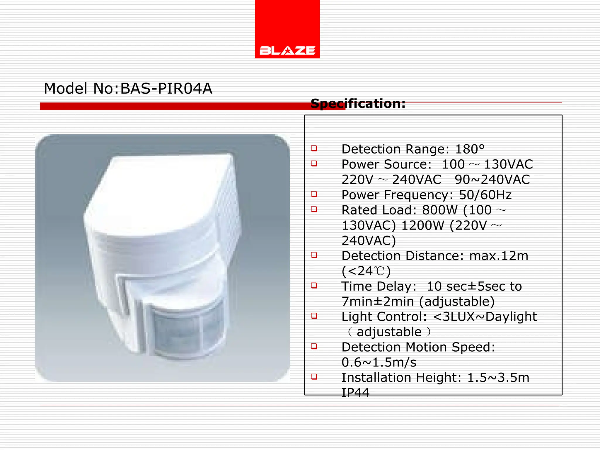 Model No: BAS-PIR04A Specification:   Detection Range: 180° Power Source:  100 ～ 130VAC  220V ～ 240VAC  90~240VAC Power Frequency: 50/60Hz Rated Load: 800W (100 ～ 130VAC) 1200W (220V ～ 240VAC) Detection Distance: max.12m (<24 ℃ )  Time Delay:  10 sec±5sec to  7min±2min (adjustable) Light Control: <3LUX~Daylight  （ adjustable ） Detection Motion Speed: 0.6~1.5m/s Installation Height: 1.5~3.5m IP44 