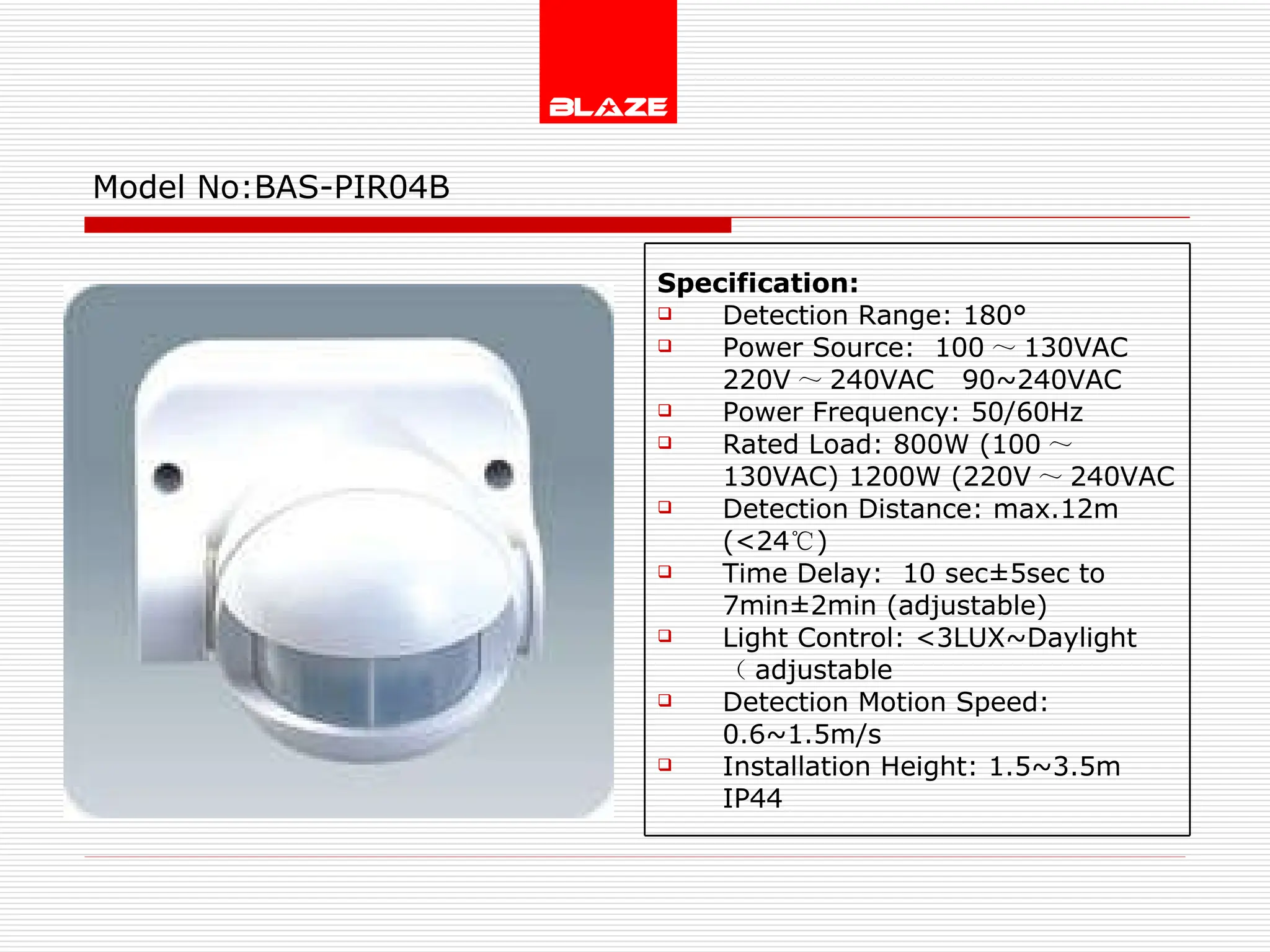 Model No: BAS-PIR04B Specification: Detection Range: 180° Power Source:  100 ～ 130VAC  220V ～ 240VAC  90~240VAC Power Frequency: 50/60Hz Rated Load: 800W (100 ～ 130VAC) 1200W (220V ～ 240VAC Detection Distance: max.12m (<24 ℃ )  Time Delay:  10 sec±5sec to  7min±2min (adjustable) Light Control: <3LUX~Daylight  （ adjustable Detection Motion Speed: 0.6~1.5m/s Installation Height: 1.5~3.5m IP44 
