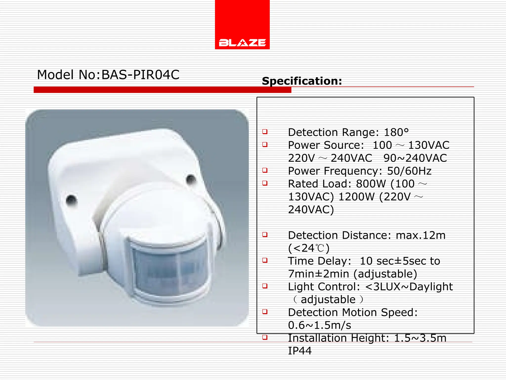 Model No: BAS-PIR04C Specification:   Detection Range: 180° Power Source:  100 ～ 130VAC  220V ～ 240VAC  90~240VAC Power Frequency: 50/60Hz Rated Load: 800W (100 ～ 130VAC) 1200W (220V ～ 240VAC) Detection Distance: max.12m (<24 ℃ )  Time Delay:  10 sec±5sec to  7min±2min (adjustable) Light Control: <3LUX~Daylight  （ adjustable ） Detection Motion Speed: 0.6~1.5m/s Installation Height: 1.5~3.5m IP44 