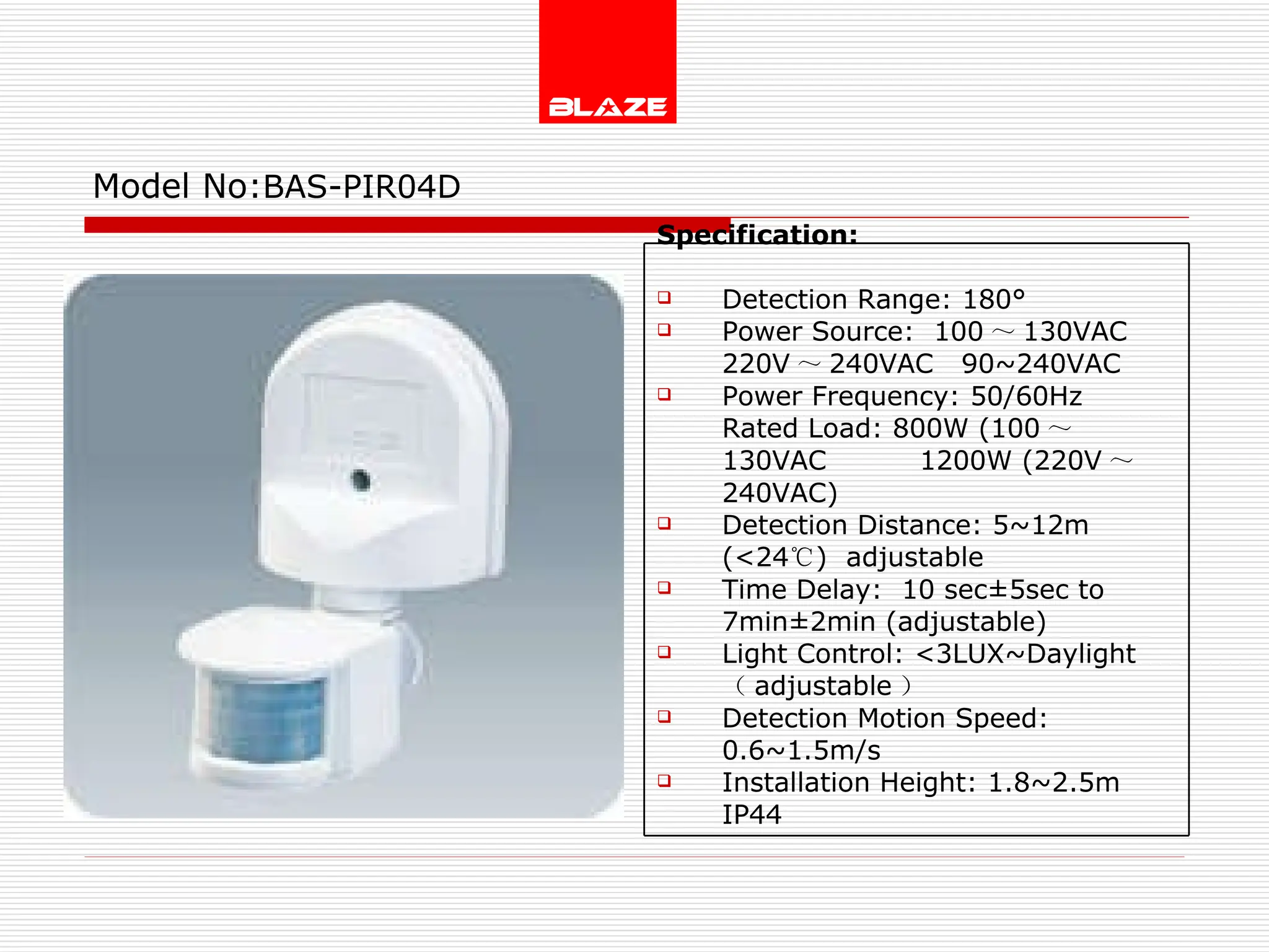 Model No: BAS-PIR04D Specification:   Detection Range: 180° Power Source:  100 ～ 130VAC  220V ～ 240VAC  90~240VAC Power Frequency: 50/60Hz Rated Load: 800W (100 ～ 130VAC  1200W (220V ～ 240VAC) Detection Distance: 5~12m (<24 ℃ )  adjustable Time Delay:  10 sec±5sec to  7min±2min (adjustable) Light Control: <3LUX~Daylight  （ adjustable ） Detection Motion Speed: 0.6~1.5m/s Installation Height: 1.8~2.5m IP44 