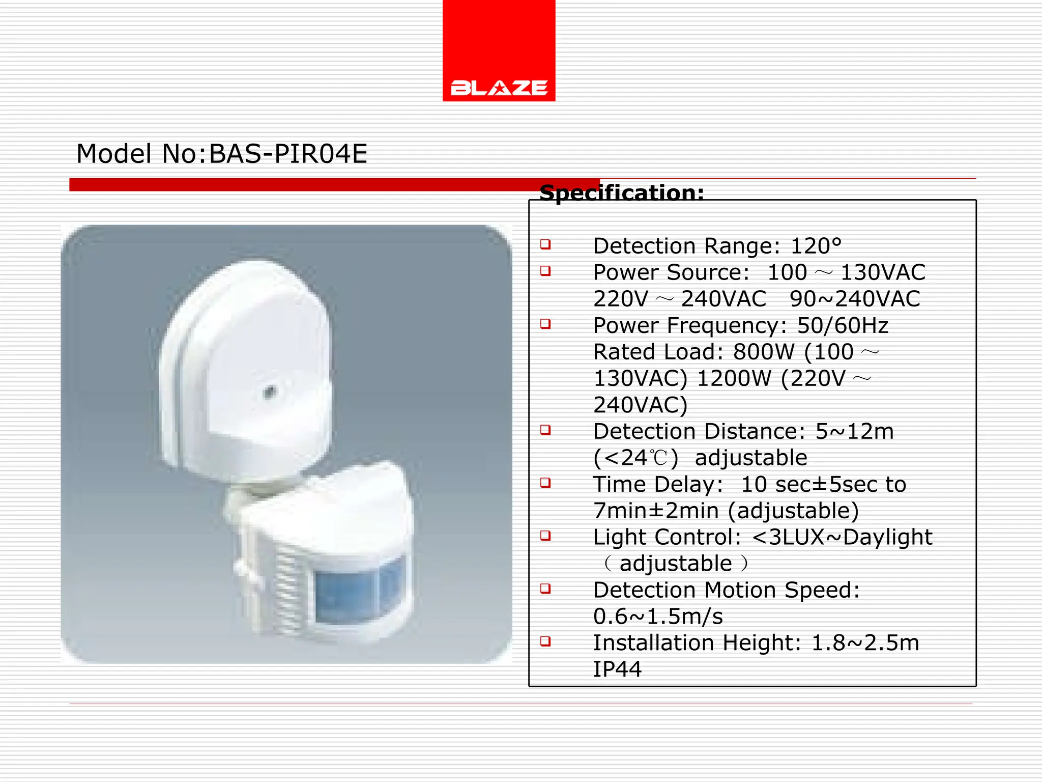 Model No: BAS-PIR04E Specification:   Detection Range: 120° Power Source:  100 ～ 130VAC  220V ～ 240VAC  90~240VAC Power Frequency: 50/60Hz Rated Load: 800W (100 ～ 130VAC) 1200W (220V ～ 240VAC) Detection Distance: 5~12m (<24 ℃ )  adjustable Time Delay:  10 sec±5sec to  7min±2min (adjustable) Light Control: <3LUX~Daylight  （ adjustable ） Detection Motion Speed: 0.6~1.5m/s Installation Height: 1.8~2.5m IP44 
