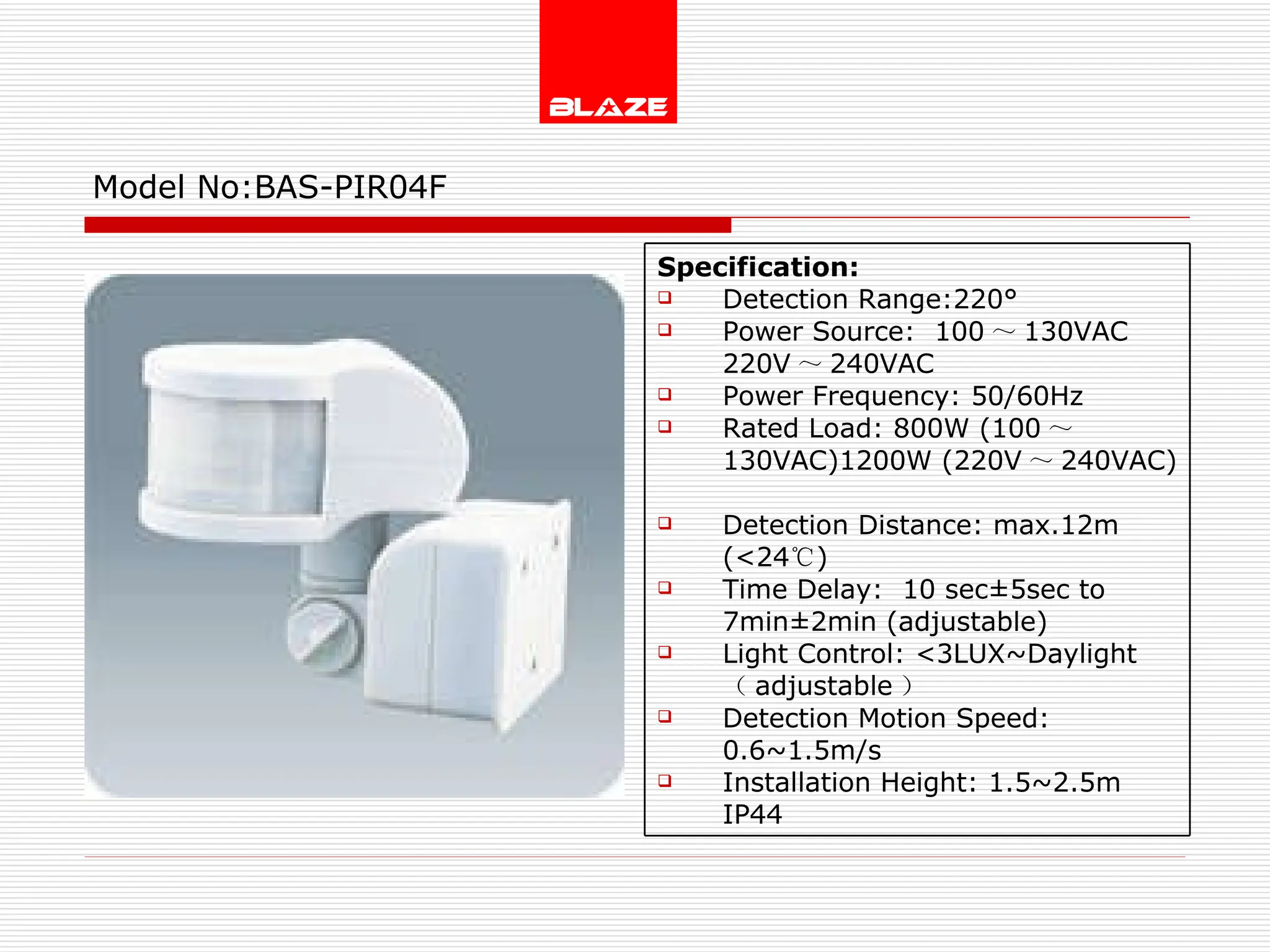 Model No: BAS-PIR04F Specification: Detection Range:220° Power Source:  100 ～ 130VAC  220V ～ 240VAC Power Frequency: 50/60Hz Rated Load: 800W (100 ～ 130VAC)1200W (220V ～ 240VAC) Detection Distance: max.12m (<24 ℃ )  Time Delay:  10 sec±5sec to  7min±2min (adjustable) Light Control: <3LUX~Daylight  （ adjustable ） Detection Motion Speed: 0.6~1.5m/s Installation Height: 1.5~2.5m IP44 