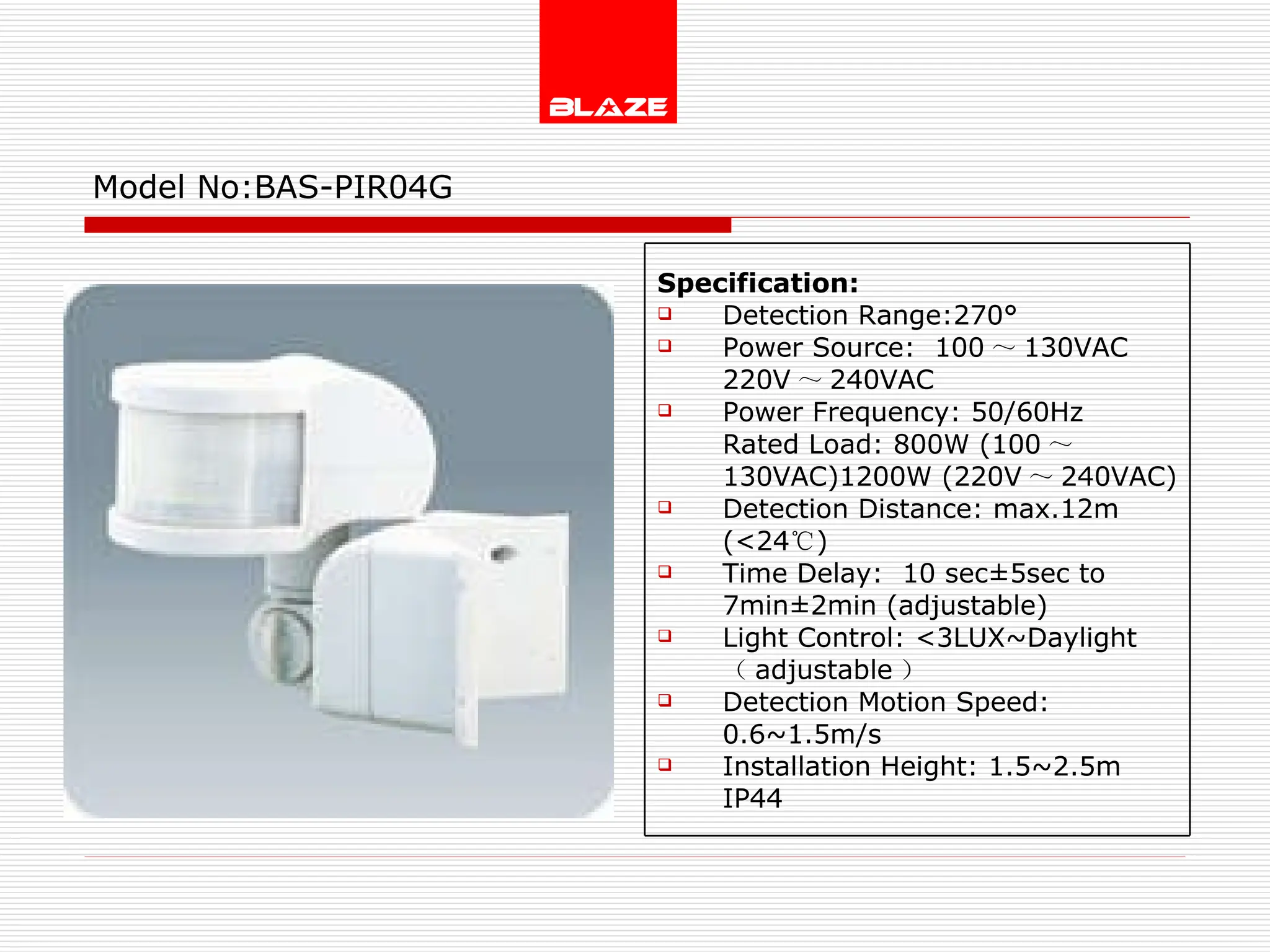 Model No: BAS-PIR04G Specification: Detection Range:270° Power Source:  100 ～ 130VAC  220V ～ 240VAC Power Frequency: 50/60Hz Rated Load: 800W (100 ～ 130VAC)1200W (220V ～ 240VAC) Detection Distance: max.12m (<24 ℃ )  Time Delay:  10 sec±5sec to  7min±2min (adjustable) Light Control: <3LUX~Daylight  （ adjustable ） Detection Motion Speed: 0.6~1.5m/s Installation Height: 1.5~2.5m IP44 