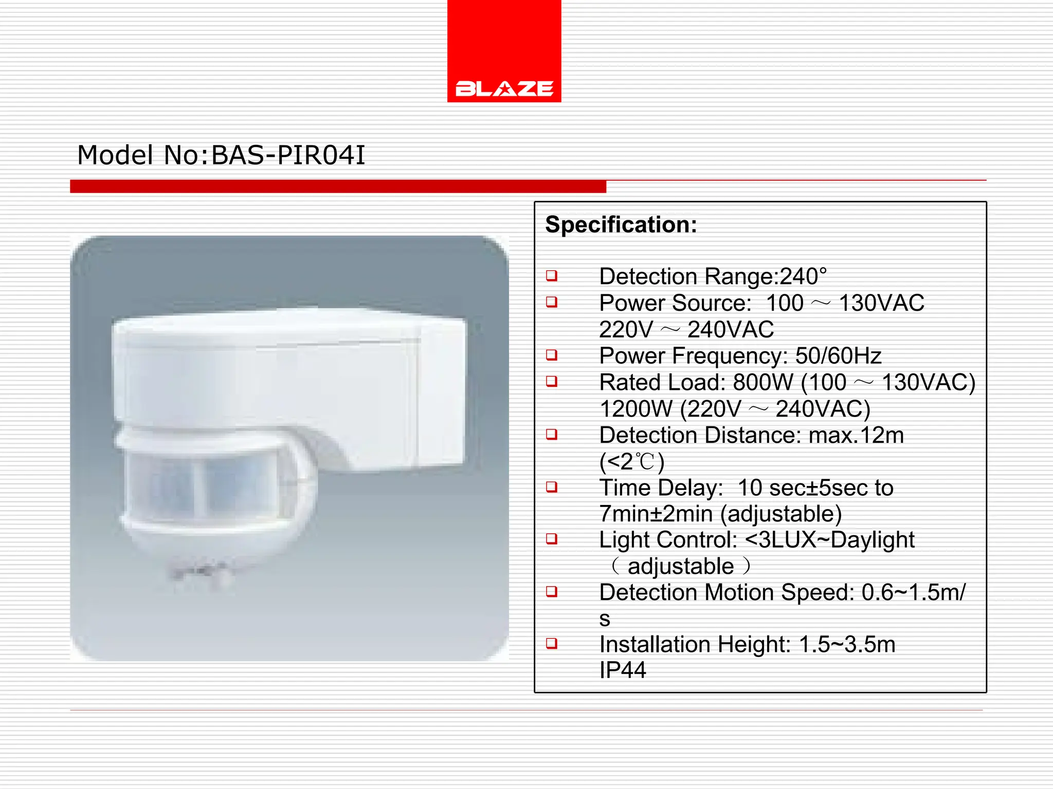 Model No: BAS-PIR04I Specification:   Detection Range:240° Power Source:  100 ～ 130VAC  220V ～ 240VAC Power Frequency: 50/60Hz Rated Load: 800W (100 ～ 130VAC) 1200W (220V ～ 240VAC) Detection Distance: max.12m (<2 ℃ )  Time Delay:  10 sec±5sec to  7min±2min (adjustable) Light Control: <3LUX~Daylight  （ adjustable ） Detection Motion Speed: 0.6~1.5m/s Installation Height: 1.5~3.5m IP44 