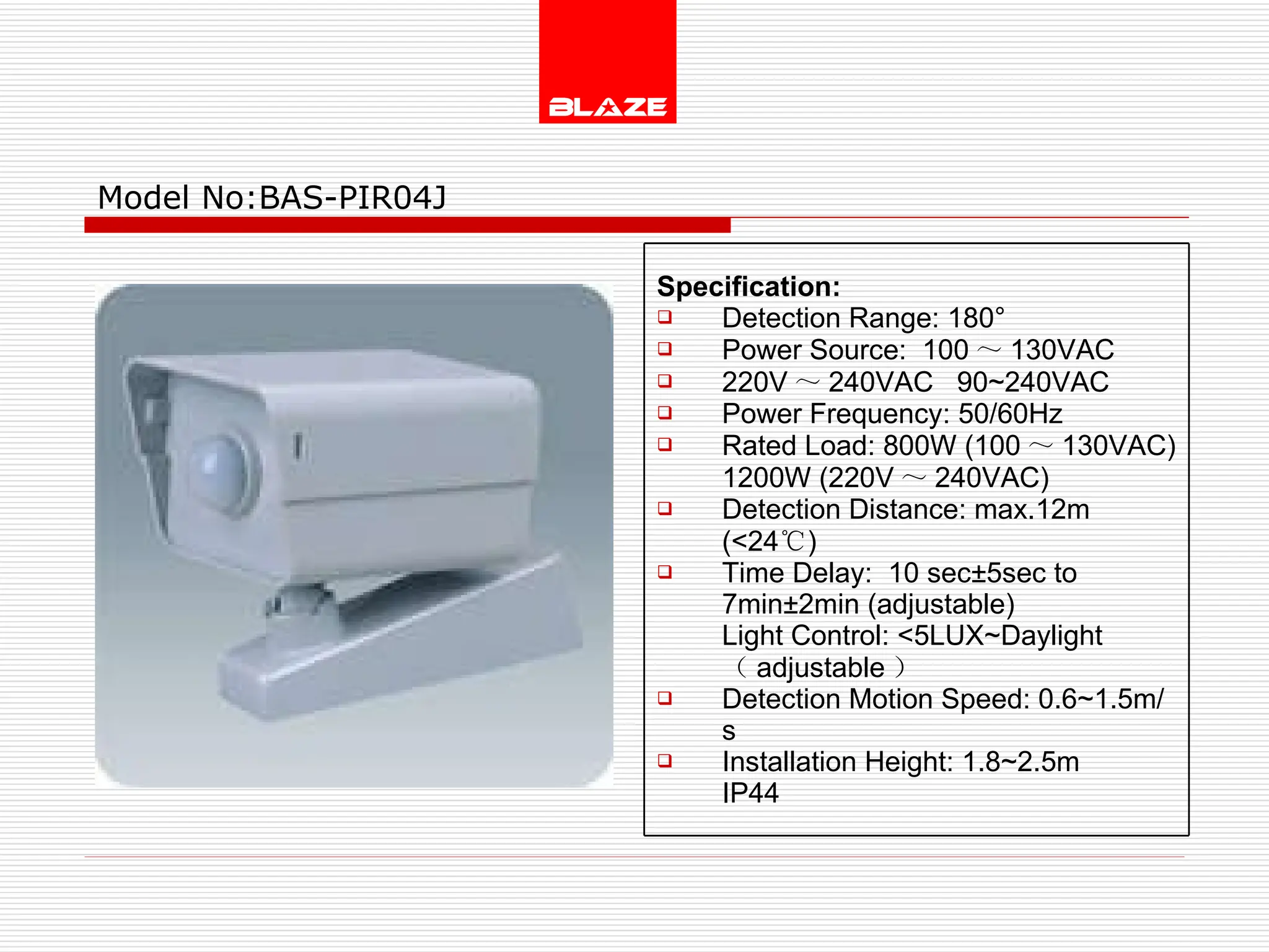 Model No: BAS-PIR04J Specification: Detection Range: 180° Power Source:  100 ～ 130VAC  220V ～ 240VAC  90~240VAC Power Frequency: 50/60Hz Rated Load: 800W (100 ～ 130VAC) 1200W (220V ～ 240VAC) Detection Distance: max.12m (<24 ℃ )  Time Delay:  10 sec±5sec to  7min±2min (adjustable) Light Control: <5LUX~Daylight  （ adjustable ） Detection Motion Speed: 0.6~1.5m/s Installation Height: 1.8~2.5m IP44  