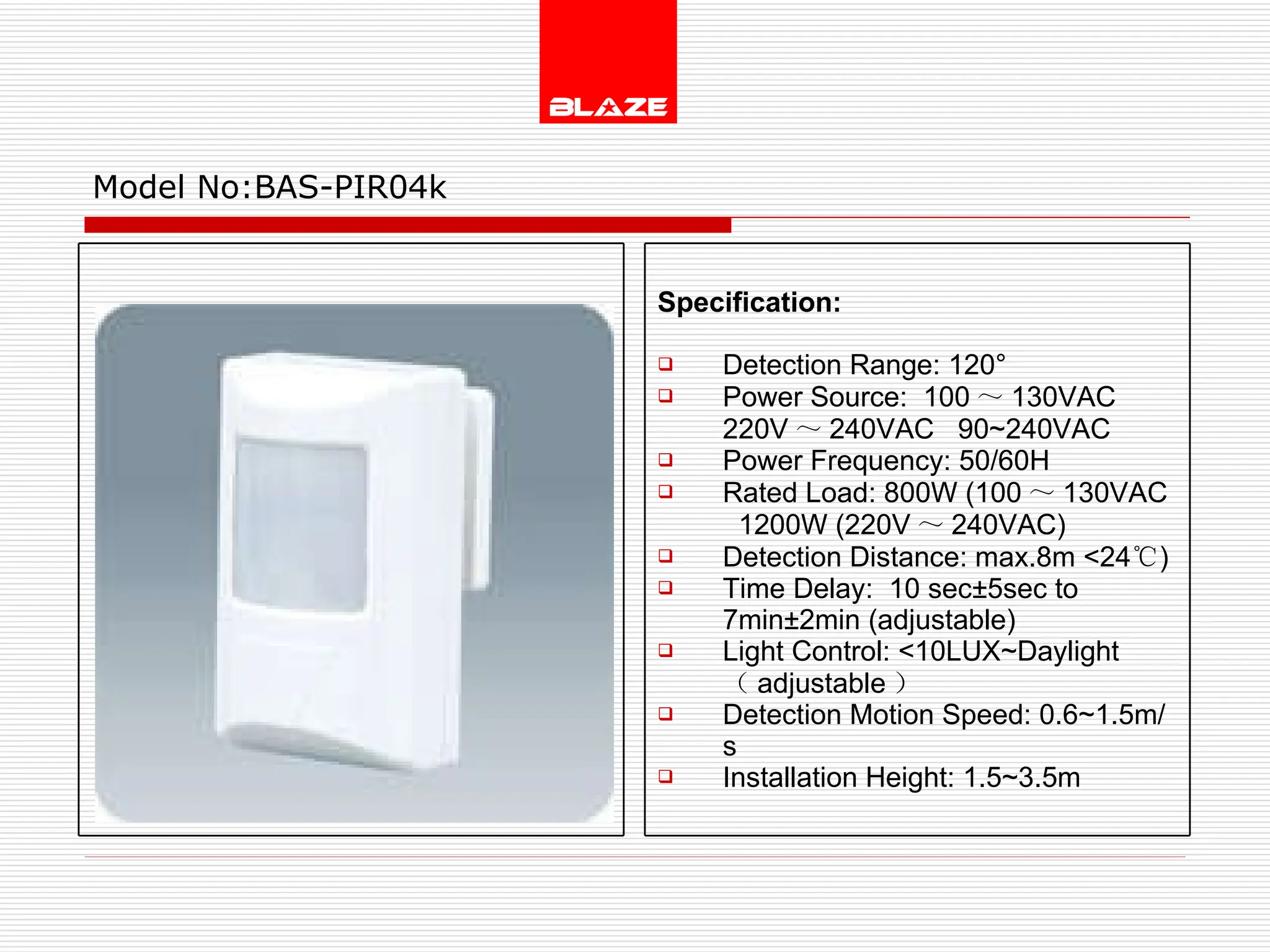 Model No: BAS-PIR04k Specification:  Detection Range: 120° Power Source:  100 ～ 130VAC  220V ～ 240VAC  90~240VAC Power Frequency: 50/60H Rated Load: 800W (100 ～ 130VAC   1200W (220V ～ 240VAC) Detection Distance: max.8m <24 ℃ )  Time Delay:  10 sec±5sec to  7min±2min (adjustable) Light Control: <10LUX~Daylight  （ adjustable ） Detection Motion Speed: 0.6~1.5m/s Installation Height: 1.5~3.5m 