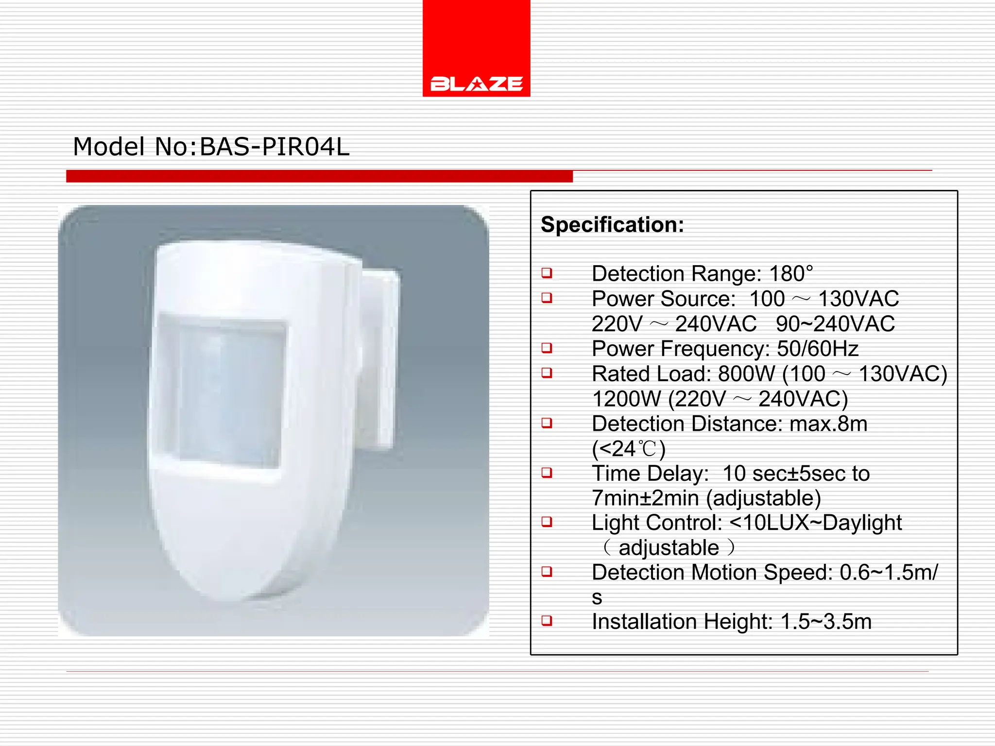 Model No: BAS-PIR04L Specification:   Detection Range: 180° Power Source:  100 ～ 130VAC  220V ～ 240VAC  90~240VAC Power Frequency: 50/60Hz Rated Load: 800W (100 ～ 130VAC) 1200W (220V ～ 240VAC) Detection Distance: max.8m (<24 ℃ )  Time Delay:  10 sec±5sec to  7min±2min (adjustable) Light Control: <10LUX~Daylight  （ adjustable ） Detection Motion Speed: 0.6~1.5m/s Installation Height: 1.5~3.5m 