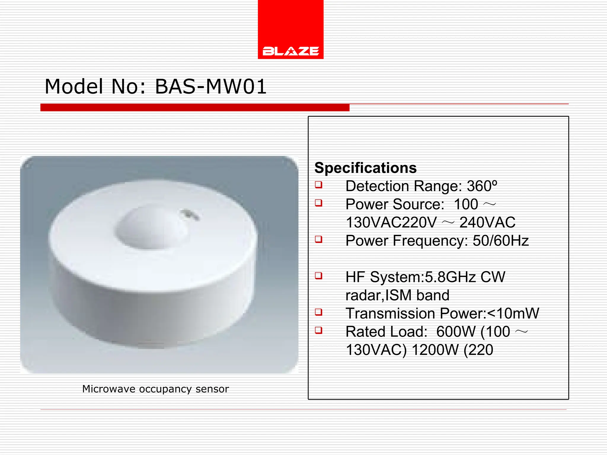 Model No:  BAS-MW01 Microwave occupancy sensor Specifications Detection Range: 360º Power Source:  100 ～ 130VAC220V ～ 240VAC Power Frequency: 50/60Hz  HF System:5.8GHz CW radar,ISM band  Transmission Power:<10mW Rated Load:  600W (100 ～ 130VAC) 1200W (220 