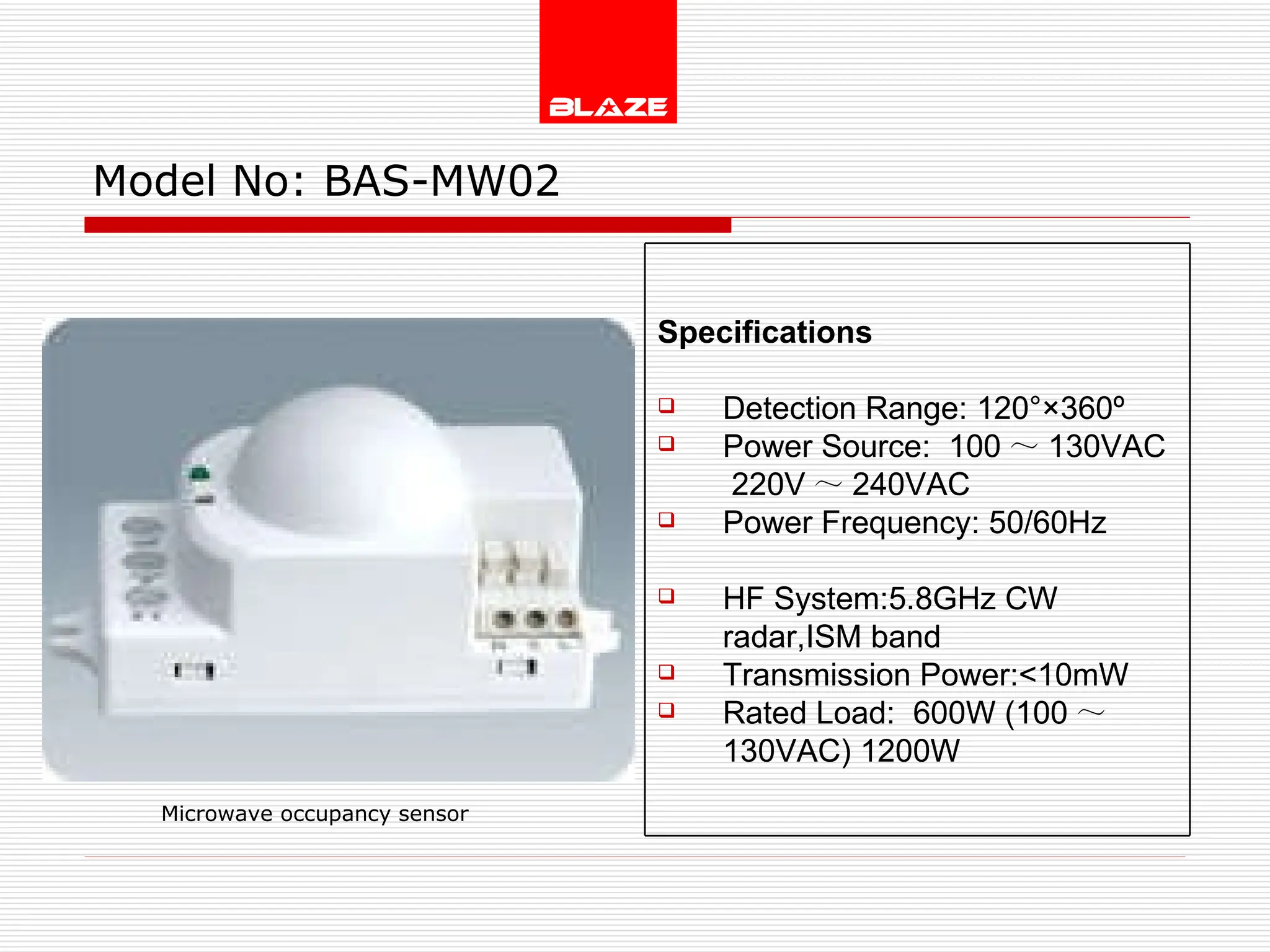 Model No:  BAS-MW02 Microwave occupancy sensor Specifications Detection Range: 120°×360º Power Source:  100 ～ 130VAC  220V ～ 240VAC Power Frequency: 50/60Hz  HF System:5.8GHz CW radar,ISM band  Transmission Power:<10mW Rated Load:  600W (100 ～ 130VAC) 1200W 