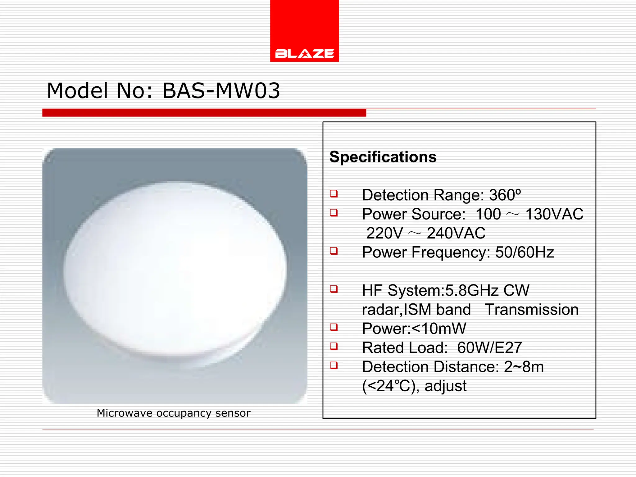 Model No:  BAS-MW03 Microwave occupancy sensor Specifications Detection Range: 360º Power Source:  100 ～ 130VAC  220V ～ 240VAC Power Frequency: 50/60Hz  HF System:5.8GHz CW radar,ISM band  Transmission  Power:<10mW Rated Load:  60W/E27 Detection Distance: 2~8m  (<24℃), adjust 