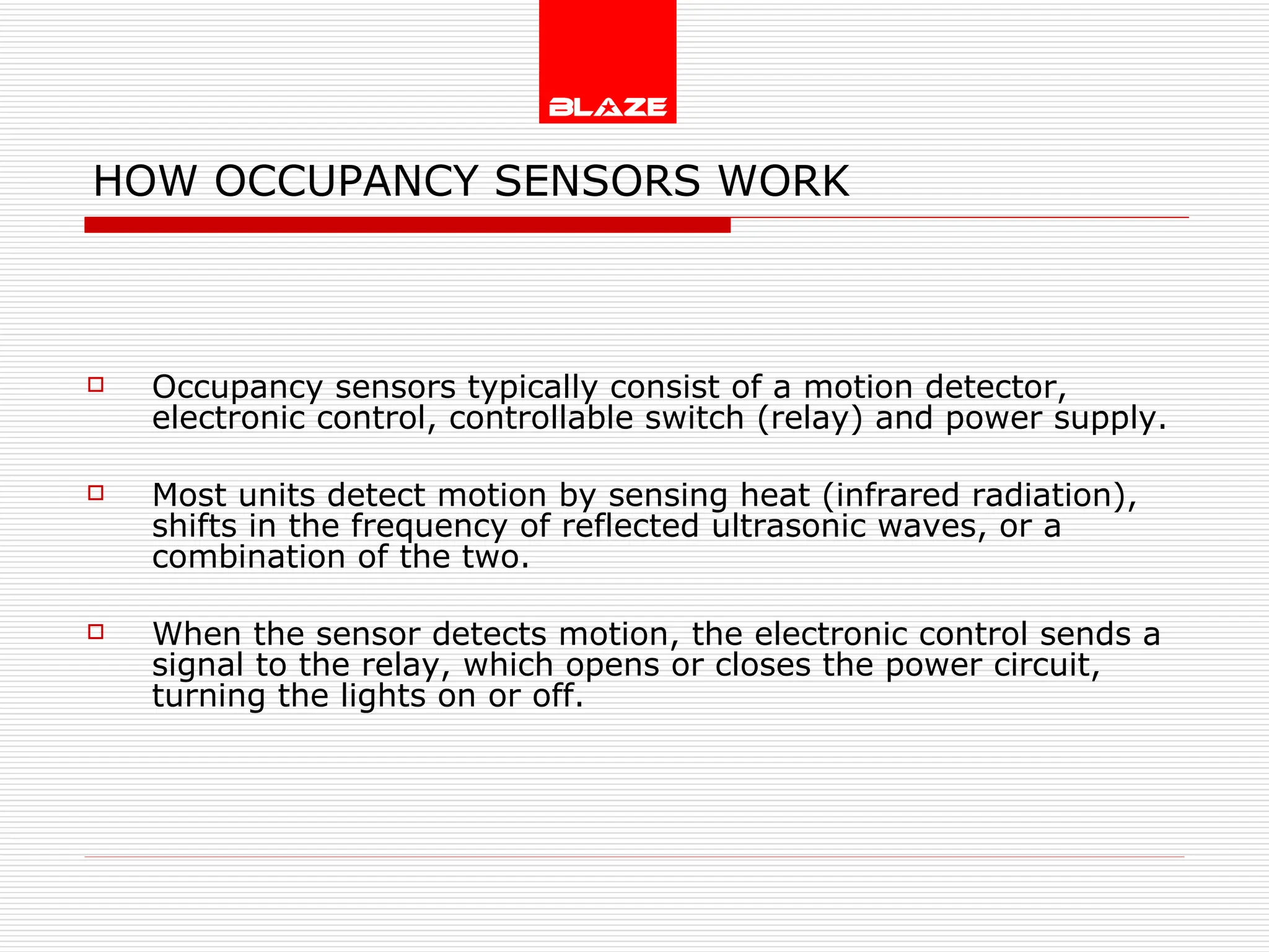 HOW OCCUPANCY SENSORS WORK Occupancy sensors typically consist of a motion detector, electronic control, controllable switch (relay) and power supply. Most units detect motion by sensing heat (infrared radiation), shifts in the frequency of reflected ultrasonic waves, or a combination of the two. When the sensor detects motion, the electronic control sends a signal to the relay, which opens or closes the power circuit, turning the lights on or off. 