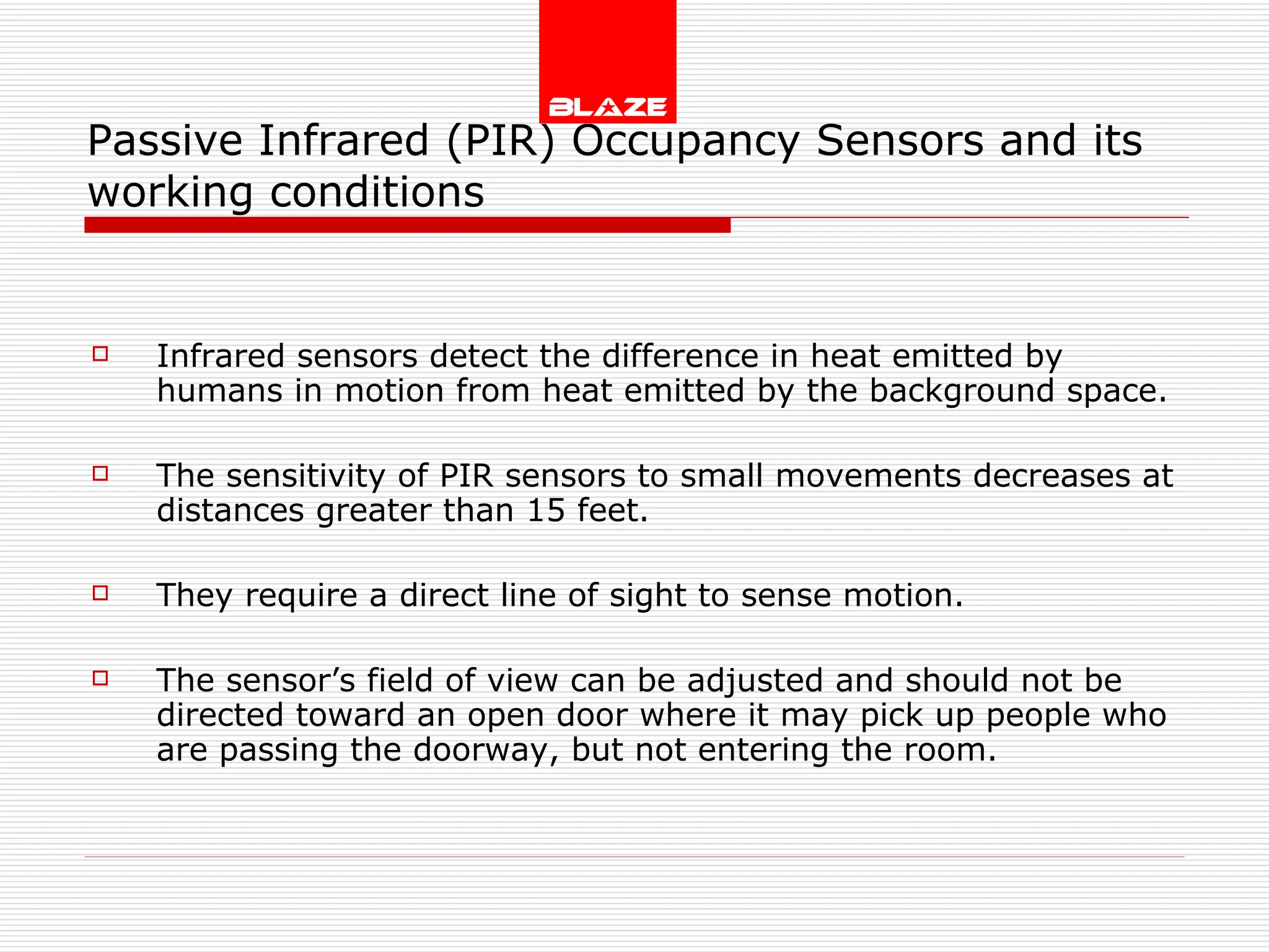 Passive Infrared (PIR) Occupancy Sensors and its working conditions Infrared sensors detect the difference in heat emitted by humans in motion from heat emitted by the background space. The sensitivity of PIR sensors to small movements decreases at distances greater than 15 feet. They require a direct line of sight to sense motion. The sensor’s field of view can be adjusted and should not be directed toward an open door where it may pick up people who are passing the doorway, but not entering the room. 