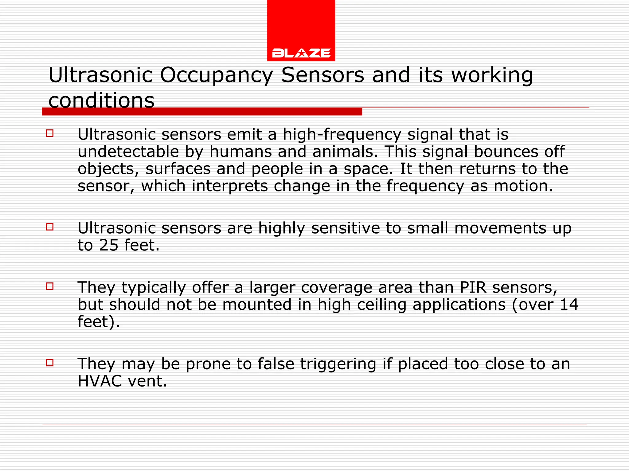 Ultrasonic Occupancy Sensors and its working conditions Ultrasonic sensors emit a high-frequency signal that is undetectable by humans and animals. This signal bounces off objects, surfaces and people in a space. It then returns to the sensor, which interprets change in the frequency as motion. Ultrasonic sensors are highly sensitive to small movements up to 25 feet. They typically offer a larger coverage area than PIR sensors, but should not be mounted in high ceiling applications (over 14 feet). They may be prone to false triggering if placed too close to an HVAC vent. 