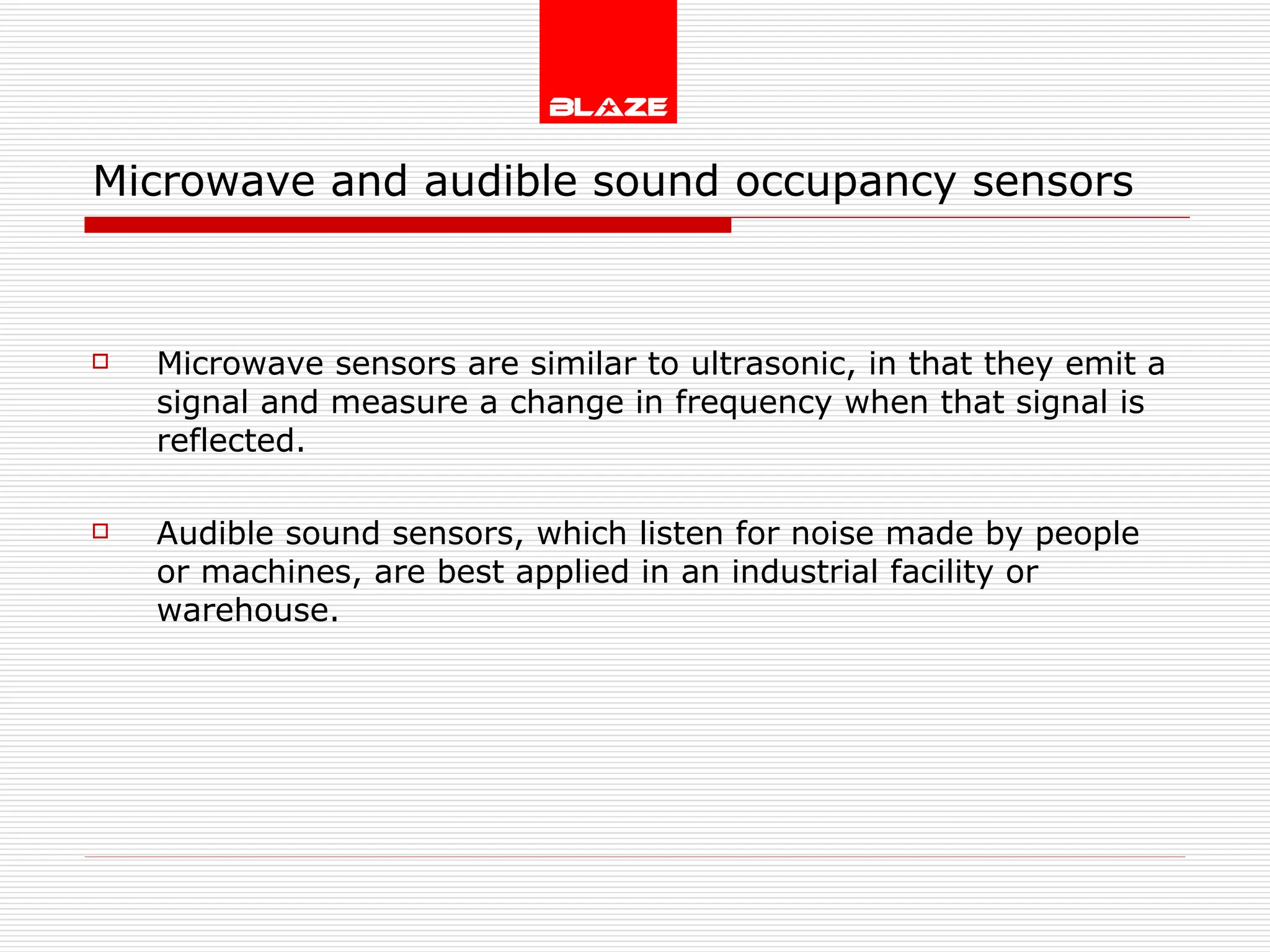 Microwave and audible sound occupancy sensors Microwave sensors are similar to ultrasonic, in that they emit a signal and measure a change in frequency when that signal is reflected. Audible sound sensors, which listen for noise made by people or machines, are best applied in an industrial facility or warehouse. 