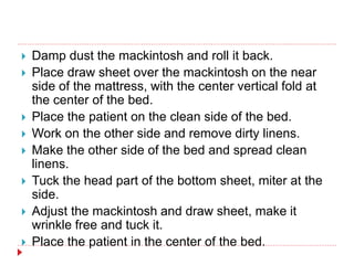  Damp dust the mackintosh and roll it back.
 Place draw sheet over the mackintosh on the near
side of the mattress, with the center vertical fold at
the center of the bed.
 Place the patient on the clean side of the bed.
 Work on the other side and remove dirty linens.
 Make the other side of the bed and spread clean
linens.
 Tuck the head part of the bottom sheet, miter at the
side.
 Adjust the mackintosh and draw sheet, make it
wrinkle free and tuck it.
 Place the patient in the center of the bed.
 