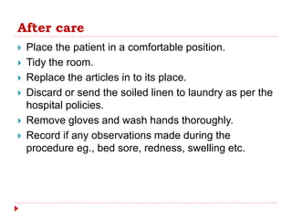After care
 Place the patient in a comfortable position.
 Tidy the room.
 Replace the articles in to its place.
 Discard or send the soiled linen to laundry as per the
hospital policies.
 Remove gloves and wash hands thoroughly.
 Record if any observations made during the
procedure eg., bed sore, redness, swelling etc.
 