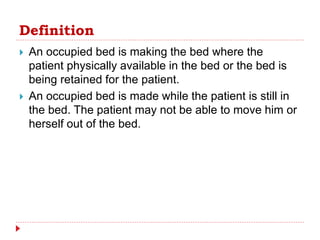 Definition
 An occupied bed is making the bed where the
patient physically available in the bed or the bed is
being retained for the patient.
 An occupied bed is made while the patient is still in
the bed. The patient may not be able to move him or
herself out of the bed.
 