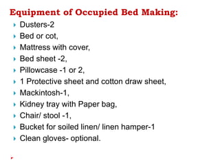 Equipment of Occupied Bed Making:
 Dusters-2
 Bed or cot,
 Mattress with cover,
 Bed sheet -2,
 Pillowcase -1 or 2,
 1 Protective sheet and cotton draw sheet,
 Mackintosh-1,
 Kidney tray with Paper bag,
 Chair/ stool -1,
 Bucket for soiled linen/ linen hamper-1
 Clean gloves- optional.
 