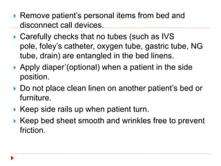  Remove patient’s personal items from bed and
disconnect call devices.
 Carefully checks that no tubes (such as IVS
pole, foley’s catheter, oxygen tube, gastric tube, NG
tube, drain) are entangled in the bed linens.
 Apply diaper’(optional) when a patient in the side
position.
 Do not place clean linen on another patient’s bed or
furniture.
 Keep side rails up when patient turn.
 Keep bed sheet smooth and wrinkles free to prevent
friction.
 
