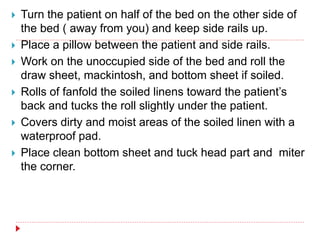  Turn the patient on half of the bed on the other side of
the bed ( away from you) and keep side rails up.
 Place a pillow between the patient and side rails.
 Work on the unoccupied side of the bed and roll the
draw sheet, mackintosh, and bottom sheet if soiled.
 Rolls of fanfold the soiled linens toward the patient’s
back and tucks the roll slightly under the patient.
 Covers dirty and moist areas of the soiled linen with a
waterproof pad.
 Place clean bottom sheet and tuck head part and miter
the corner.
 
