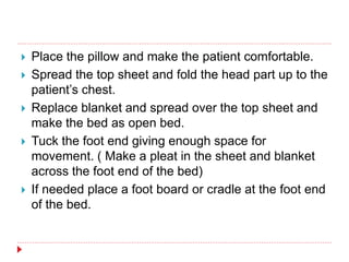  Place the pillow and make the patient comfortable.
 Spread the top sheet and fold the head part up to the
patient’s chest.
 Replace blanket and spread over the top sheet and
make the bed as open bed.
 Tuck the foot end giving enough space for
movement. ( Make a pleat in the sheet and blanket
across the foot end of the bed)
 If needed place a foot board or cradle at the foot end
of the bed.
 