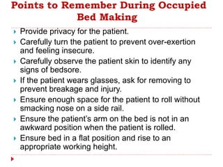 Points to Remember During Occupied
Bed Making
 Provide privacy for the patient.
 Carefully turn the patient to prevent over-exertion
and feeling insecure.
 Carefully observe the patient skin to identify any
signs of bedsore.
 If the patient wears glasses, ask for removing to
prevent breakage and injury.
 Ensure enough space for the patient to roll without
smacking nose on a side rail.
 Ensure the patient’s arm on the bed is not in an
awkward position when the patient is rolled.
 Ensure bed in a flat position and rise to an
appropriate working height.
 